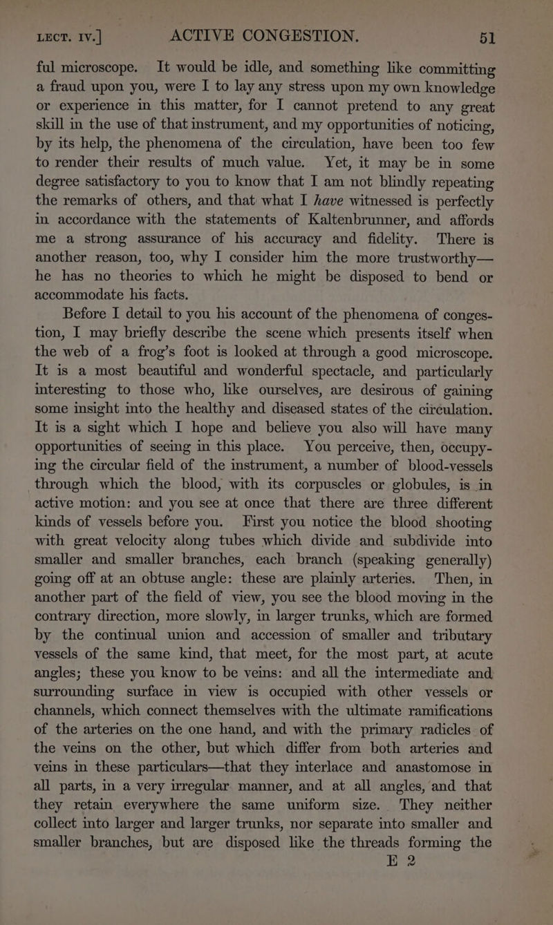 ful microscope. It would be idle, and something like committing a fraud upon you, were I to lay any stress upon my own knowledge or experience in this matter, for I cannot pretend to any great skill in the use of that instrument, and my opportunities of noticing, by its help, the phenomena of the circulation, have been too few to render their results of much value. Yet, it may be in some degree satisfactory to you to know that I am not blindly repeating the remarks of others, and that what I have witnessed is perfectly in accordance with the statements of Kaltenbrunner, and affords me a strong assurance of his accuracy and fidelity. There is another reason, too, why I consider him the more trustworthy— he has no theories to which he might be disposed to bend or accommodate his facts. Before I detail to you his account of the phenomena of conges- tion, I may briefly describe the scene which presents itself when the web of a frog’s foot is looked at through a good microscope. It is a most beautiful and wonderful spectacle, and particularly interesting to those who, like ourselves, are desirous of gaining some insight into the healthy and diseased states of the circulation. It is a sight which I hope and believe you also will have many opportunities of seeing in this place. You perceive, then, occupy- ing the circular field of the instrument, a number of blood-vessels through which the blood, with its corpuscles or globules, is in active motion: and you see at once that there are three different kinds of vessels before you. First you notice the blood shooting with great velocity along tubes which divide and subdivide into smaller and smaller branches, each branch (speaking generally) going off at an obtuse angle: these are plainly arteries. Then, in another part of the field of view, you see the blood moving in the contrary direction, more slowly, in larger trunks, which are formed by the contimual union and accession of smaller and tributary vessels of the same kind, that meet, for the most part, at acute angles; these you know to be vems: and all the intermediate and surrounding surface m view is occupied with other vessels or channels, which connect themselves with the ultimate ramifications of the arteries on the one hand, and with the primary radicles of the veins on the other, but which differ from both arteries and veins in these particulars—that they mterlace and anastomose in all parts, in a very irregular manner, and at all angles, and that they retain everywhere the same uniform size. They neither collect into larger and larger trunks, nor separate into smaller and smaller branches, but are disposed like the threads forming the E 2