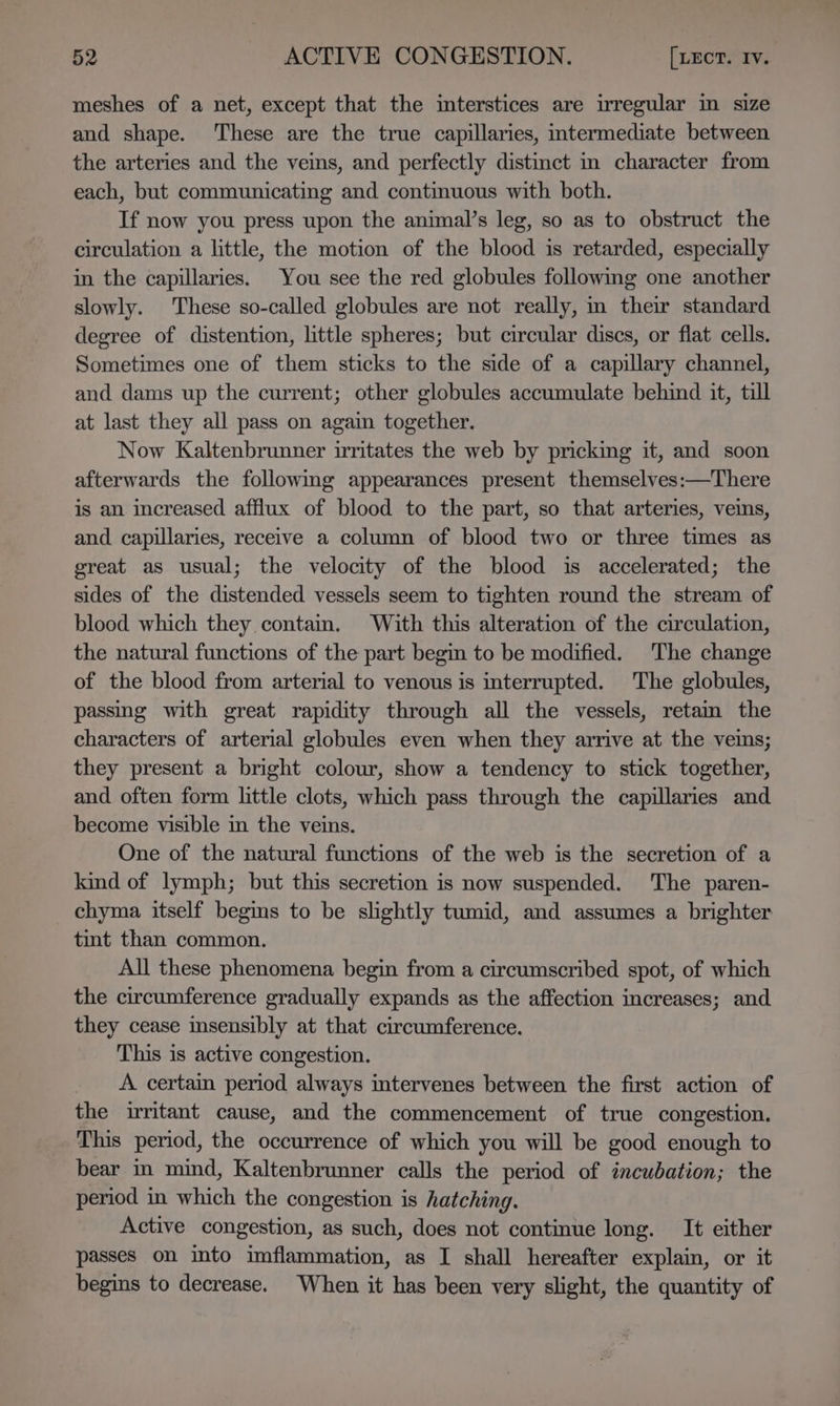meshes of a net, except that the interstices are wregular in size and shape. ‘These are the true capillaries, intermediate between the arteries and the veins, and perfectly distinct in character from each, but communicating and continuous with both. If now you press upon the animal’s leg, so as to obstruct the circulation a little, the motion of the blood is retarded, especially in the capillaries. You see the red globules following one another slowly. These so-called globules are not really, in their standard degree of distention, little spheres; but circular discs, or flat cells. Sometimes one of them sticks to the side of a capillary channel, and dams up the current; other globules accumulate behind it, till at last they all pass on again together. Now Kaltenbrunner irritates the web by pricking it, and soon afterwards the followmg appearances present themselves:—There is an increased afflux of blood to the part, so that arteries, veins, and capillaries, receive a column of blood two or three times as great as usual; the velocity of the blood is accelerated; the sides of the distended vessels seem to tighten round the stream of blood which they conta. With this alteration of the circulation, the natural functions of the part begin to be modified. The change of the blood from arterial to venous is interrupted. The globules, passing with great rapidity through all the vessels, retam the characters of arterial globules even when they arrive at the veins; they present a bright colour, show a tendency to stick together, and often form little clots, which pass through the capillaries and become visible in the veins. One of the natural functions of the web is the secretion of a kind of lymph; but this secretion is now suspended. The paren- chyma itself begins to be slightly tumid, and assumes a brighter tint than common. All these phenomena begin from a circumscribed spot, of which the circumference gradually expands as the affection increases; and they cease insensibly at that circumference. This is active congestion. A certain period always imtervenes between the first action of the irritant cause, and the commencement of true congestion. This period, the occurrence of which you will be good enough to bear in mind, Kaltenbrunner calls the period of incubation; the period in which the congestion is hatching. Active congestion, as such, does not continue long. It either passes on into imflammation, as I shall hereafter explain, or it begins to decrease. When it has been very slight, the quantity of