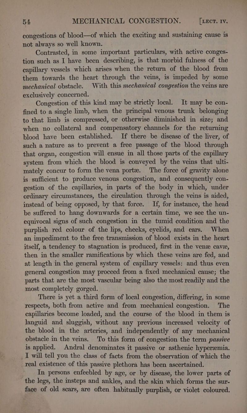 congestions of blood—of which the exciting and sustaining cause is not always so well known. Contrasted, in some important particulars, with active conges- tion such as I have been describing, is that morbid fulness of the capillary vessels which arises when the return of the blood from them towards the heart through the vems, is impeded by some mechanical obstacle. With this mechanical congestion the ves are exclusively concerned. Congestion of this kind may be strictly local. It may be con- fined to a single limb, when the principal venous trunk belonging to that limb is compressed, or otherwise diminished in size; and when no collateral and compensatory channels for the returning blood have been established. If there be disease of the liver, of such a nature as to prevent a free passage of the blood through that organ, congestion will ensue in all those parts of the capillary system from which the blood is conveyed by the veins that ulti- mately concur to form the vena porte. The force of gravity alone is sufficient to produce venous congestion, and consequently con- gestion of the capillaries, in parts of the body in which, under ordinary circumstances, the circulation through the veins is aided, instead of being opposed, by that force. If, for instance, the head be suffered to hang downwards for a certam time, we see the un- equivocal signs of such congestion in the tumid condition and the purplish red colour of the lips, cheeks, eyelids, and ears. When an impediment to the free transmission of blood exists in the heart itself, a tendency to stagnation is produced, first in the vene cave, then in the smaller ramifications by which these veins are fed, and at length in the general system of capillary vessels: and thus even general congestion may proceed from a fixed mechanical cause; the parts that are the most vascular being also the most readily and the most completely gorged. There is yet a third form of local congestion, differmg, in some respects, both from active and from mechanical congestion. The capillaries become loaded, and the course of the blood in them is languid and sluggish, without any previous increased velocity of the blood in the arteries, and independently of any mechanical obstacle in the veins. To this form of congestion the term passive is applied. Andral denominates it passive or asthenic hyperemia. _I will tell you the class of facts from the observation of which the _real existence of this passive plethora has been ascertained. In persons enfeebled by age, or by disease, the lower parts of the legs, the insteps and ankles, and the skin which forms the sur- face of old scars, are often habitually purplish, or violet coloured.