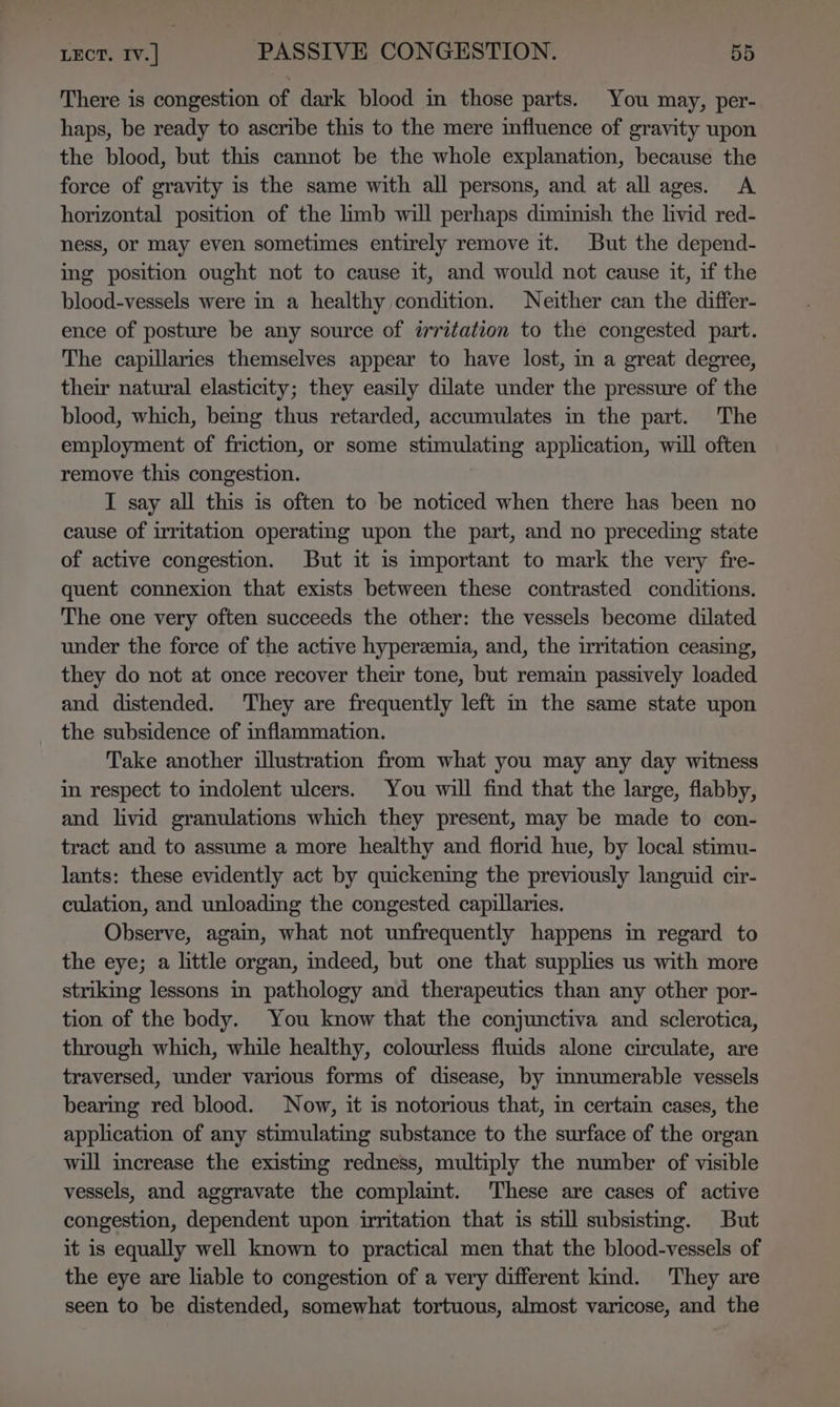 There is congestion of dark blood in those parts. You may, per- haps, be ready to ascribe this to the mere influence of gravity upon the blood, but this cannot be the whole explanation, because the force of gravity is the same with all persons, and at all ages. A horizontal position of the limb will perhaps diminish the livid red- ness, or may even sometimes entirely remove it. But the depend- ing position ought not to cause it, and would not cause it, if the blood-vessels were in a healthy condition. Neither can the differ- ence of posture be any source of irritation to the congested part. The capillaries themselves appear to have lost, in a great degree, their natural elasticity; they easily dilate under the pressure of the blood, which, being thus retarded, accumulates in the part. The employment of friction, or some stimulating application, will often remove this congestion. I say all this is often to be noticed when there has been no cause of irritation operating upon the part, and no preceding state of active congestion. But it is mportant to mark the very fre- quent connexion that exists between these contrasted conditions. The one very often succeeds the other: the vessels become dilated under the force of the active hyperemia, and, the irritation ceasing, they do not at once recover their tone, but remain passively loaded and distended. They are frequently left in the same state upon the subsidence of inflammation. Take another illustration from what you may any day witness in respect to indolent ulcers. You will find that the large, flabby, and livid granulations which they present, may be made to con- tract and to assume a more healthy and florid hue, by local stimu- lants: these evidently act by quickening the previously languid cir- culation, and unloading the congested capillaries. Observe, again, what not unfrequently happens in regard to the eye; a little organ, indeed, but one that supplies us with more striking lessons in pathology and therapeutics than any other por- tion of the body. You know that the conjunctiva and sclerotica, through which, while healthy, colourless fluids alone circulate, are traversed, under various forms of disease, by mnumerable vessels bearing red blood. Now, it is notorious that, in certain cases, the application of any stimulating substance to the surface of the organ will increase the existing redness, multiply the number of visible vessels, and aggravate the complaint. These are cases of active congestion, dependent upon uritation that is still subsisting. But it is equally well known to practical men that the blood-vessels of the eye are liable to congestion of a very different kind. They are seen to be distended, somewhat tortuous, almost varicose, and the