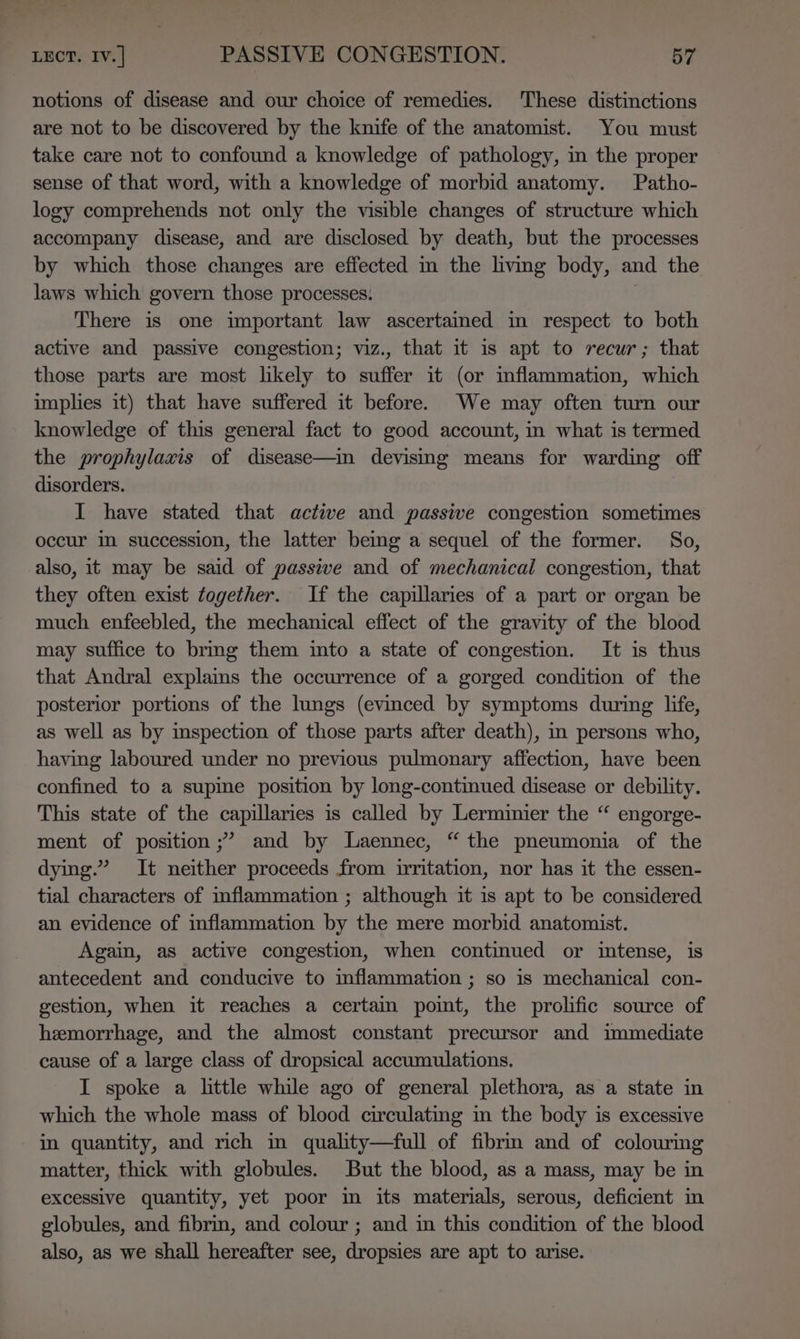 notions of disease and our choice of remedies. These distinctions are not to be discovered by the knife of the anatomist. You must take care not to confound a knowledge of pathology, in the proper sense of that word, with a knowledge of morbid anatomy. Patho- logy comprehends not only the visible changes of structure which accompany disease, and are disclosed by death, but the processes by which those changes are effected m the living body, and the laws which govern those processes. There is one important law ascertained in respect to both active and passive congestion; viz., that it 1s apt to recur; that those parts are most likely to suffer it (or inflammation, which implies it) that have suffered it before. We may often turn our knowledge of this general fact to good account, in what is termed the prophylaxis of disease—in devising means for warding off disorders. I have stated that active and passive congestion sometimes occur in succession, the latter being a sequel of the former. So, also, it may be said of passive and of mechanical congestion, that they often exist together. If the capillaries of a part or organ be much enfeebled, the mechanical effect of the gravity of the blood may suffice to brmg them into a state of congestion. It is thus that Andral explains the occurrence of a gorged condition of the posterior portions of the lungs (evinced by symptoms during life, as well as by inspection of those parts after death), in persons who, having laboured under no previous pulmonary affection, have been confined to a supine position by long-continued disease or debility. This state of the capillaries is called by Lerminier the “ engorge- ment of position ;’ and by Laennec, “ the pneumonia of the dying.” It neither proceeds from irritation, nor has it the essen- tial characters of inflammation ; although it is apt to be considered an evidence of inflammation by the mere morbid anatomist. Again, as active congestion, when continued or intense, is antecedent and conducive to inflammation ; so is mechanical con- gestion, when it reaches a certain point, the prolific source of hemorrhage, and the almost constant precursor and immediate cause of a large class of dropsical accumulations. I spoke a little while ago of general plethora, as a state in which the whole mass of blood circulating in the body is excessive in quantity, and rich in quality—full of fibrin and of colouring matter, thick with globules. But the blood, as a mass, may be in excessive quantity, yet poor in its materials, serous, deficient in globules, and fibrin, and colour ; and in this condition of the blood also, as we shall hereafter see, dropsies are apt to arise.