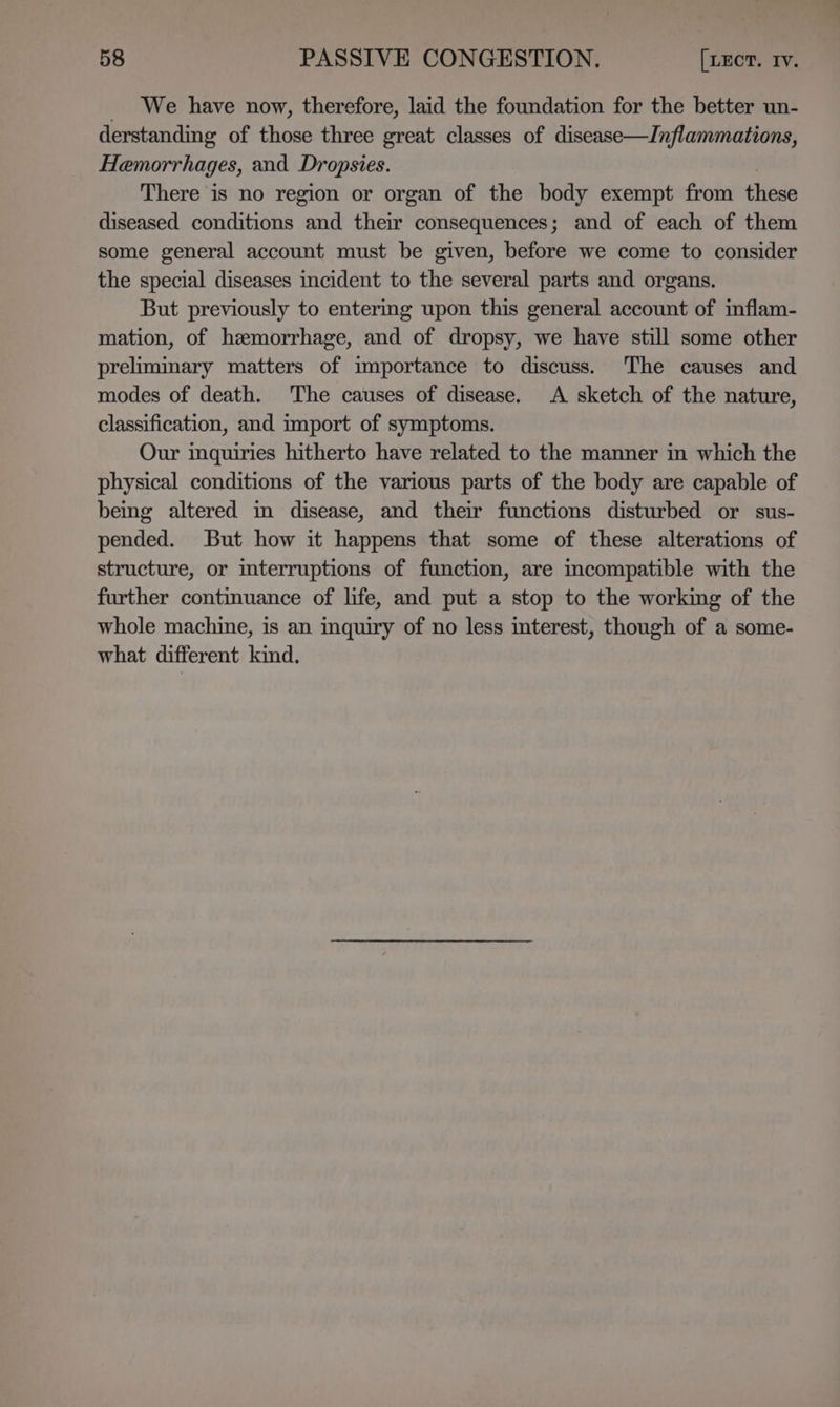 _ We have now, therefore, laid the foundation for the better un- derstanding of those three great classes of disease—Inflammations, Hamorrhages, and Dropsies. There is no region or organ of the body exempt from these diseased conditions and their consequences; and of each of them some general account must be given, before we come to consider the special diseases incident to the several parts and organs. But previously to entermg upon this general account of inflam- mation, of hemorrhage, and of dropsy, we have still some other preliminary matters of importance to discuss. The causes and modes of death. The causes of disease. A sketch of the nature, classification, and import of symptoms. Our mquiries hitherto have related to the manner in which the physical conditions of the various parts of the body are capable of being altered in disease, and their functions disturbed or sus- pended. But how it happens that some of these alterations of structure, or interruptions of function, are incompatible with the further continuance of life, and put a stop to the working of the whole machine, is an inquiry of no less interest, though of a some- what different kind.