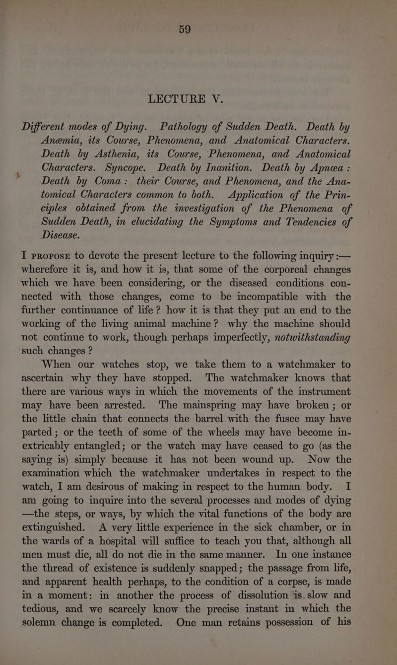 LECTURE V. Different modes of Dying. Pathology of Sudden Death. Death by Anemia, its Course, Phenomena, and Anatomical Characters. Death by Asthenia, its Course, Phenomena, and Anatomical Characters. Syncope. Death by Inanition. Death by Apnea : Death by Coma: their Course, and Phenomena, and the Ana- tomical Characters common to both. Application of the Prin- ciples obtained from the investigation of the Phenomena of Sudden Death, in elucidating the Symptoms and Tendencies of Disease. I propose to devote the present lecture to the following inquiry :— wherefore it is, and how it is, that some of the corporeal changes which we have been considering, or the diseased conditions con- nected with those changes, come to be incompatible with the further continuance of life ? how it is that they put an end to the working of the living animal machine? why the machine should not continue to work, though perhaps imperfectly, notwithstanding such changes ? When our watches stop, we take them to a watchmaker to ascertain why they have stopped. The watchmaker knows that there are various ways in which the movements of the mstrument may have been arrested. The mainsprmg may have broken ; or the little cham that connects the barrel with the fusee may have parted ; or the teeth of some of the wheels may have become in- extricably entangled; or the watch may have ceased to go (as the saying is) simply because it has not been wound up. Now the examination which the watchmaker undertakes in respect to the watch, I am desirous of making in respect to the human body. I am goimg to inquire into the several processes and modes of dying —the steps, or ways, by which the vital functions of the body are extinguished. A very little experience in the sick chamber, or in the wards of a hospital will suffice to teach you that, although all men must die, all do not die in the same manner. In one instance the thread of existence is suddenly snapped; the passage from life, and apparent health perhaps, to the condition of a corpse, is made in a moment: in another the process of dissolution is.slow and tedious, and we scarcely know the precise instant in which the solemn change is completed. One man retains possession of his