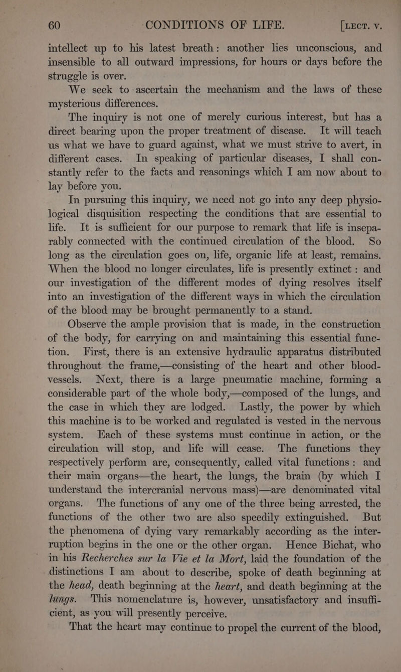 intellect up to his latest breath: another lies unconscious, and insensible to all outward impressions, for hours or days before the struggle is over. We seek to ascertain the mechanism and the laws of these mysterious differences. The inquiry is not one of merely curious interest, but has a direct bearing upon the proper treatment of disease. It will teach us what we have to guard against, what we must strive to avert, in different cases. In speaking of particular diseases, I shall con- stantly refer to the facts and reasonings which I am now about to lay before you. : In pursuing this inquiry, we need not go into any deep physio- logical disquisition respecting the conditions that are essential to life. It is sufficient for our purpose to remark that life is insepa- rably connected with the continued circulation of the blood. So long as the circulation goes on, life, organic life at least, remains. When the blood no longer circulates, life is presently extinct : and our investigation of the different modes of dying resolves itself into an mvestigation of the different ways in which the circulation of the blood may be brought permanently to a stand. Observe the ample provision that is made, m the construction of the body, for carryimg on and maintaming this essential func- tion. First, there is an extensive hydraulic apparatus distributed throughout the frame,—consisting of the heart and other blood- vessels. Next, there is a large pneumatic machine, formmg a considerable part of the whole body,—composed of the lungs, and the case in which they are lodged. Lastly, the power by which this machine is to be worked and regulated is vested in the nervous system. Each of these systems must continue im action, or the circulation will stop, and life will cease. The functions they respectively perform are, consequently, called vital functions: and their main organs—the heart, the lungs, the brain (by which I understand the intercranial nervous mass)—are denominated vital organs. ‘The functions of any one of the three being arrested, the functions of the other two are also speedily extinguished. But the phenomena of dying vary remarkably according as the inter- ruption begins in the one or the other organ. Hence Bichat, who in his Recherches sur la Vie et la Mort, laid the foundation of the distinctions I am about to describe, spoke of death beginning at the head, death begmning at the heart, and death beginning at the lungs. This nomenclature is, however, unsatisfactory and insuffi- cient, as you will presently perceive. That the heart may continue to propel the current of the blood,