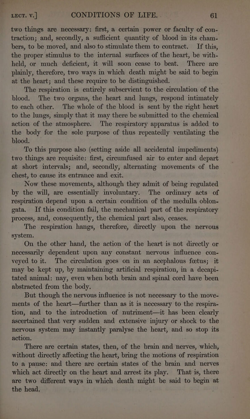 two things are necessary: first, a certam power or faculty of con- traction; and, secondly, a sufficient quantity of blood in its cham- bers, to be moved, and also to stimulate them to contract. If this, the proper stimulus to the internal surfaces of the heart, be with- held, or much deficient, it will soon cease to beat. There are plainly, therefore, two ways in which death might be said to begin at the heart; and these require to be distinguished. | The respiration is entirely subservient to the circulation of the blood. The two organs, the heart and lungs, respond mtimately to each other. The whole of the blood is sent by the right heart to the lungs, simply that it may there be submitted to the chemical action of the atmosphere. ‘The respiratory apparatus is added to the body for the sole purpose of thus repeatedly ventilating the blood. To this purpose also (setting aside all accidental impediments) two things are requisite: first, circumfused air to enter and depart at short imtervals; and, secondly, alternating movements of the chest, to cause its entrance and exit. Now these movements, although they admit of being regulated by the will, are essentially involuntary. The ordinary acts of respiration depend upon a certain condition of the medulla oblon- gata. If this condition fail, the mechanical part of the respiratory process, and, consequently, the chemical part also, ceases. The respiration hangs, therefore, directly upon the nervous system. On the other hand, the action of the heart is not directly or necessarily dependent upon any constant nervous influence con- veyed to it. The circulation goes on im an acephalous fcetus; it may be kept up, by maintaming artificial respiration, in a decapi- tated animal: nay, even when both brain and spinal cord have been abstracted from the body. But though the nervous influence is not necessary to the move- ments of the heart—further than as it is necessary to the respira- tion, and to the introduction of nutriment—it has been clearly ascertained that very sudden and extensive injury or shock to the nervous system may instantly paralyse the heart, and so stop its action. There are certain states, then, of the brain and nerves, which, without directly affecting the heart, bring the motions of respiration to a pause: and there are certain states of the brain and nerves which act directly on the heart and arrest its play. That is, there are two different ways in which death might be said to begin at the head,