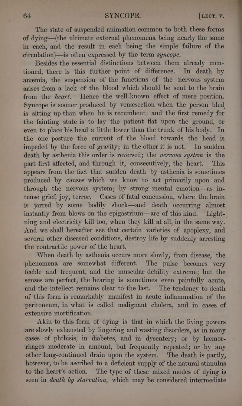 The state of suspended animation common to both these forms of dying—(the ultimate external phenomena being nearly the same in each, and the result in each being the simple failure of the circulation)—is often expressed by the term syncope. Besides the essential distinctions between them already men- tioned, there is this further pomt of difference. In death by anzemia, the suspension of the functions of the nervous system arises from a lack of the blood which should be sent to the brain from the heart. Hence the well-known effect of mere position. Syncope is sooner produced by venzesection when the person bled, is sitting up than when he is recumbent: and the first remedy for the fainting state is to lay the patient flat upon the ground, or even to place his head a little lower than the trunk of his body. In the one posture the current of the blood towards the head is impeded by the force of gravity; m the other it is not. In sudden death by asthenia this order is reversed; the nervous system is the part first affected, and through it, consecutively, the heart. This appears from the fact that sudden death by asthenia is sometimes produced by causes which we know to act primarily upon and through the nervous system; by strong mental emotion—as in- tense grief, joy, terror. Cases of fatal concussion, where the brain is jarred by some bodily shock—and death occurrmg almost instantly from blows on the epigastrium—are of this kind. Light-. ning and electricity kill too, when they kall at all, in the same way. And we shall hereafter see that certain varieties of apoplexy, and several other diseased conditions, destroy life by suddenly arresting the contractile power of the heart. When death by asthenia occurs more slowly, from disease, the phenomena are somewhat different. The pulse becomes very feeblé and frequent, and the muscular debility extreme; but the senses are perfect, the hearing is sometimes even painfully acute, and the intellect remains clear to the last. The tendency to death of this form is remarkably manifest in acute inflammation of the peritoneum, in what is called malignant cholera, and in cases of extensive mortification. Akin to this form of dymg is that in which the living powers are slowly exhausted by lmgering and wasting disorders, as in many cases of phthisis, in diabetes, and im dysentery; or by hemor- rhages moderate in amount, but frequently repeated; or by any other long-continued drain upon the system. The death is partly, however, to be ascribed to a deficient supply of the natural stimulus to the heart’s action. The type of these mixed modes of dying is seen in death by starvation, which may be considered intermediate