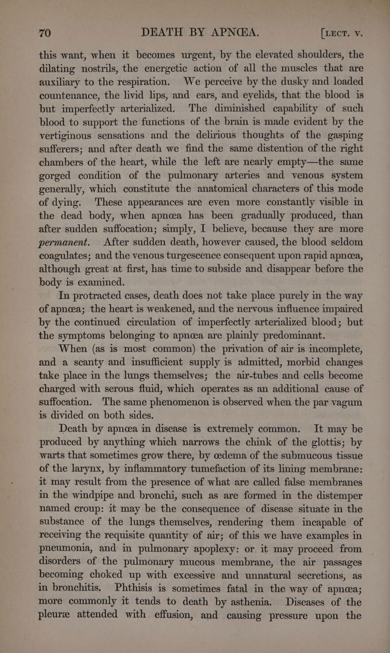 this want, when it becomes urgent, by the elevated shoulders, the dilating nostrils, the energetic action of all the muscles that are auxiliary to the respiration. We perceive by the dusky and loaded countenance, the livid lips, and ears, and eyelids, that the blood is but imperfectly arterialized. The dimmished capability of such blood to support the functions of the brain is made evident by the vertiginous sensations and the delirious thoughts of the gasping sufferers; and after death we find the same distention of the right chambers of the heart, while the left are nearly empty—the same gorged condition of the pulmonary arteries and venous system generally, which constitute the anatomical characters of this mode of dying. These appearances are even more constantly visible in the dead body, when apnoea has been gradually produced, than after sudden suffocation; simply, I believe, because they are more permanent. After sudden death, however caused, the blood seldom coagulates; and the venous turgescence consequent upon rapid apneea, although great at first, has time to subside and disappear before the body is examined. In protracted cases, death does not take place purely in the way of apnoea; the heart is weakened, and the nervous influence impaired by the continued circulation of imperfectly arterialized blood; but the symptoms belonging to apncea are plamly predominant. When (as is most common) the privation of air is mcomplete, and a scanty and insufficient supply is admitted, morbid changes take place in the lungs themselves; the air-tubes and cells become charged with serous fluid, which operates as an additional cause of suffocation. ‘The same phenomenon is observed when the par vagum is divided on both sides. Death by apnoea in disease is extremely common. It may be produced by anything which narrows the chink of the glottis; by warts that sometimes grow there, by oedema of the submucous tissue of the larynx, by inflammatory tumefaction of its liming membrane: it may result from the presence of what are called false membranes in the windpipe and bronchi, such as are formed in the distemper named croup: it may be the consequence of disease situate in the substance of the lungs themselves, rendering them incapable of receiving the requisite quantity of air; of this we have examples in pneumonia, and in pulmonary apoplexy: or it may proceed from disorders of the pulmonary mucous membrane, the air passages becoming choked up with excessive and unnatural secretions, as in bronchitis. Phthisis is sometimes fatal in the way of apnea; more commonly it tends to death by asthenia. Diseases of the pleuree attended with effusion, and causing pressure upon the