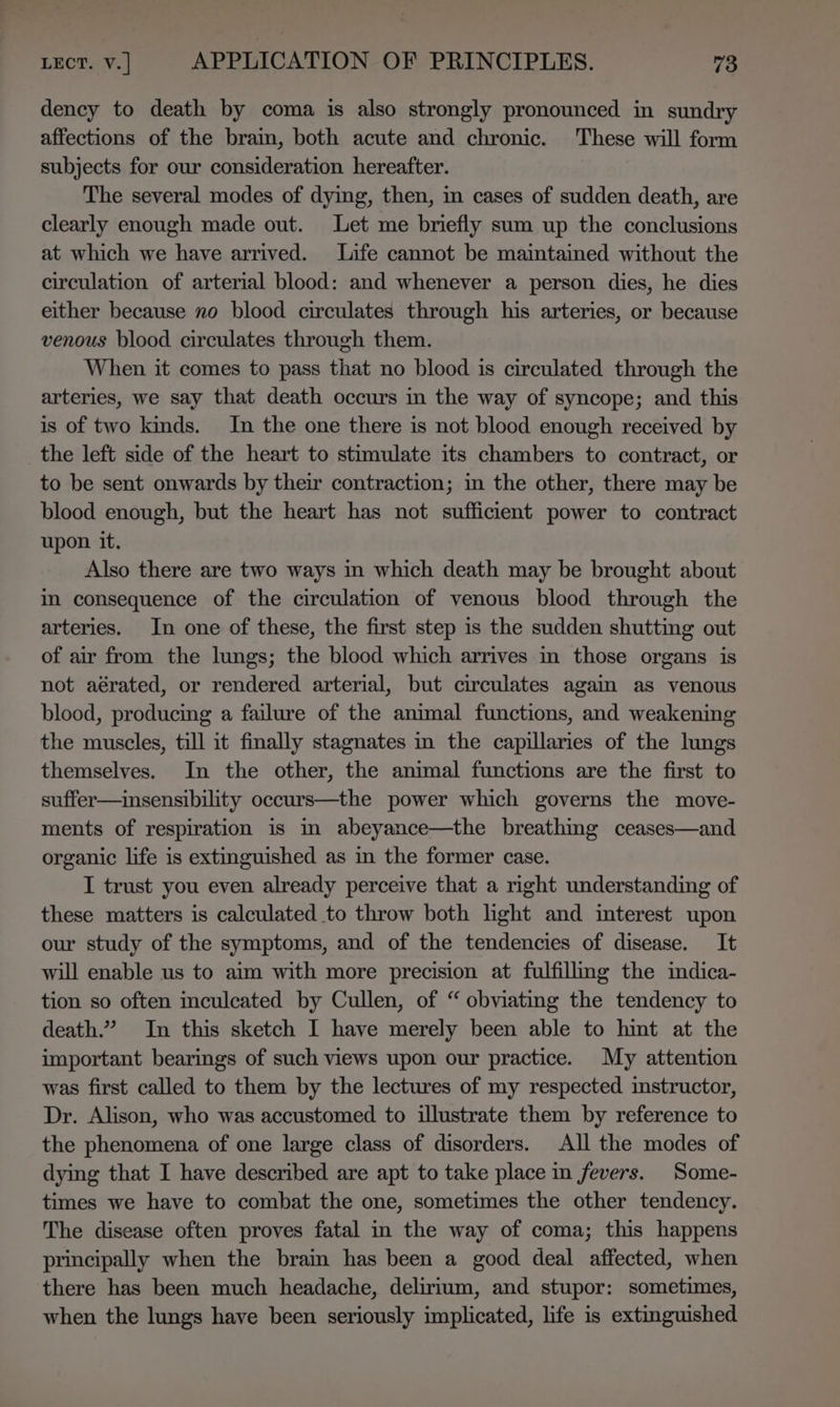 dency to death by coma is also strongly pronounced in sundry affections of the brain, both acute and chronic. These will form subjects for our consideration hereafter. The several modes of dying, then, in cases of sudden death, are clearly enough made out. Let me briefly sum up the conclusions at which we have arrived. Life cannot be maintained without the circulation of arterial blood: and whenever a person dies, he dies either because no blood circulates through his arteries, or because venous blood circulates through them. When it comes to pass that no blood is circulated through the arteries, we say that death occurs in the way of syncope; and this is of two kinds. In the one there is not blood enough received by the left side of the heart to stimulate its chambers to contract, or to be sent onwards by their contraction; in the other, there may be blood enough, but the heart has not sufficient power to contract upon it. Also there are two ways in which death may be brought about im consequence of the circulation of venous blood through the arteries. In one of these, the first step is the sudden shutting out of air from the lungs; the blood which arrives in those organs is not aérated, or rendered arterial, but circulates again as venous blood, producing a failure of the animal functions, and weakening the muscles, till it finally stagnates in the capillaries of the lungs themselves. In the other, the animal functions are the first to suffer—insensibility occurs—the power which governs the move- ments of respiration is in abeyance—the breathmg ceases—and organic life is extinguished as in the former case. I trust you even already perceive that a right understanding of these matters is calculated to throw both light and interest upon our study of the symptoms, and of the tendencies of disease. It will enable us to aim with more precision at fulfillmg the indica- tion so often inculeated by Cullen, of “ obviating the tendency to death.” In this sketch I have merely been able to hint at the important bearings of such views upon our practice. My attention was first called to them by the lectures of my respected instructor, Dr. Alison, who was accustomed to illustrate them by reference to the phenomena of one large class of disorders. All the modes of dying that I have described are apt to take place in fevers. Some- times we have to combat the one, sometimes the other tendency. The disease often proves fatal in the way of coma; this happens principally when the brain has been a good deal affected, when there has been much headache, delirium, and stupor: sometimes, when the lungs have been seriously implicated, life is extinguished