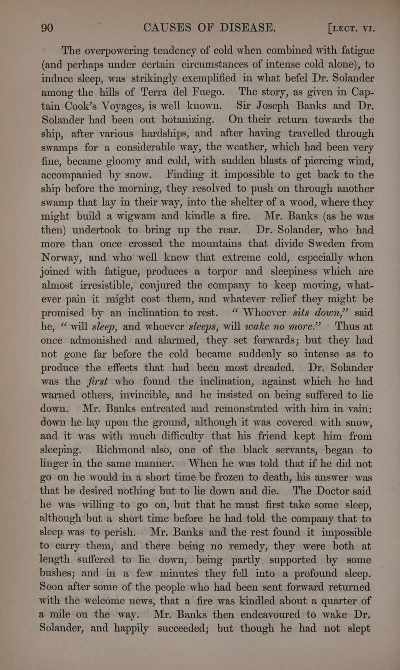 The overpowering tendency of cold when combined with fatigue (and perhaps under certain circumstances of mtense cold alone), to induce sleep, was strikingly exemplified in what befel Dr. Solander among the hills of Terra del Fuego. The story, as given in Cap- tain Cook’s Voyages, is well known. Sir Joseph Banks and Dr. Solander had been out botanizing. On their return towards the ship, after various hardships, and after having travelled through swamps for a considerable way, the weather, which had been very fine, became gloomy and cold, with sudden blasts of piercing wind, accompanied by snow. Finding it impossible to get back to the ship before the morning, they resolved to push on through another swamp that lay in their way, into the shelter of a wood, where they might build a wigwam and kindle a fire. Mr. Banks (as he was then) undertook to bring up the rear. Dr. Solander, who had more than once crossed the mountains that divide Sweden from Norway, and who well knew that extreme cold, especially when jomed with fatigue, produces a torpor and sleepmess which are almost irresistible, conjured the company to keep moving, what- ever pain it might cost them, and whatever relief they might be promised by an inclination to rest. ‘“ Whoever sits down,” said he, “ will sleep, and whoever sleeps, will wake no more.’ ‘Thus at once admonished and alarmed, they set forwards; but they had not gone far before the cold became suddenly so mtense as to produce the effects that had been most dreaded. Dr. Solander was the first who found the inclination, against which he had warned others, invincible, and he msisted on bemg suffered to lie down. Mr. Banks entreated and remonstrated with him in vain: down he lay upon the ground, although it was covered with snow, and it was with much difficulty that his friend kept him from sleeping. Richmond also, one of the black servants, began to lmger in the same manner. When he was told that if he did not go on he would m a short time be frozen to death, his answer was that he desired nothing but to lie down and die. The Doctor said he was willing to go on, but that he must first take some sleep, although ‘but a short time before he had told the company that to sleep was to perish. Mr. Banks and the rest found it impossible to carry them, and there being no remedy, they were both at length suffered to lie down; being partly supported by some bushes; and in a few minutes they fell into a profound sleep. Soon after some of the people who had been sent forward returned with the welcome news, that a fire was kindled about a quarter of a mile on the way. Mr. Banks then endeavoured to wake Dr. Solander, and happily succeeded; but though he had not slept