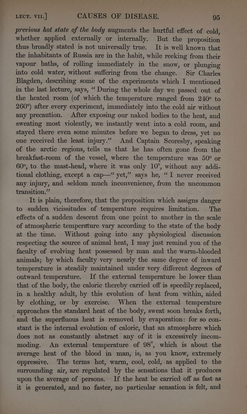 —a LECT. vir.] CAUSES OF DISEASE. 95 previous hot state of the body augments the hurtful effect of cold, whether applied externally or internally. But the proposition thus broadly stated is not universally true. It is well known that the inhabitants of Russia are in the habit, while reeking from their vapour baths, of rolling immediately in the snow, or plunging into cold water, without suffering from the change. Sir Charles Blagden, describmg some of the experiments which I mentioned in the last lecture, says, “ During the whole day we passed out of the heated room (of which the temperature ranged from 240° to 260°) after every experiment, immediately into the cold air without any precaution. After exposing our naked bodies to the heat, and sweating most violently, we instantly went into a cold room, and stayed there even some minutes before we began to dress, yet no one received the least injury.” And Captain Scoresby, speaking of the arctic regions, tells us that he has often gone from the breakfast-room of the vessel, where the temperature was 50° or 60°, to the mast-head, where it was only 10°, without any addi- tional clothing, except a cap— yet,” says he, “I never received any injury, and seldom much inconvenience, from the uncommon transition.” It is plain, therefore, that the proposition which assigns danger to sudden vicissitudes of temperature requires limitation. The effects of a sudden descent from one point to another in the scale of atmospheric temperature vary according to the state of the body at the time. Without gomg into any physiological discussion respecting the source of animal heat, I may just remind you of the faculty of evolving heat possessed by man and the warm-blooded animals; by which faculty very nearly the same degree of inward temperature is steadily maintaimed under very different degrees of outward temperature. If the external temperature be lower than that of the body, the caloric thereby carried off is speedily replaced, in a healthy adult, by this evolution of heat from within, aided by clothing, or by exercise. When the external temperature approaches the standard heat of the body, sweat soon breaks forth, stant is the internal evolution of caloric, that an atmosphere which does not as constantly abstract any of it is excessively incom- moding. An external temperature of 98°, which is about the average heat of the blood in man, is, as you know, extremely oppressive. The terms hot, warm, cool, cold, as applied to the surrounding air, are regulated by the sensations that it produces upon the average of persons. If the heat be carried off as fast as it is generated, and no faster, no particular sensation is felt, and