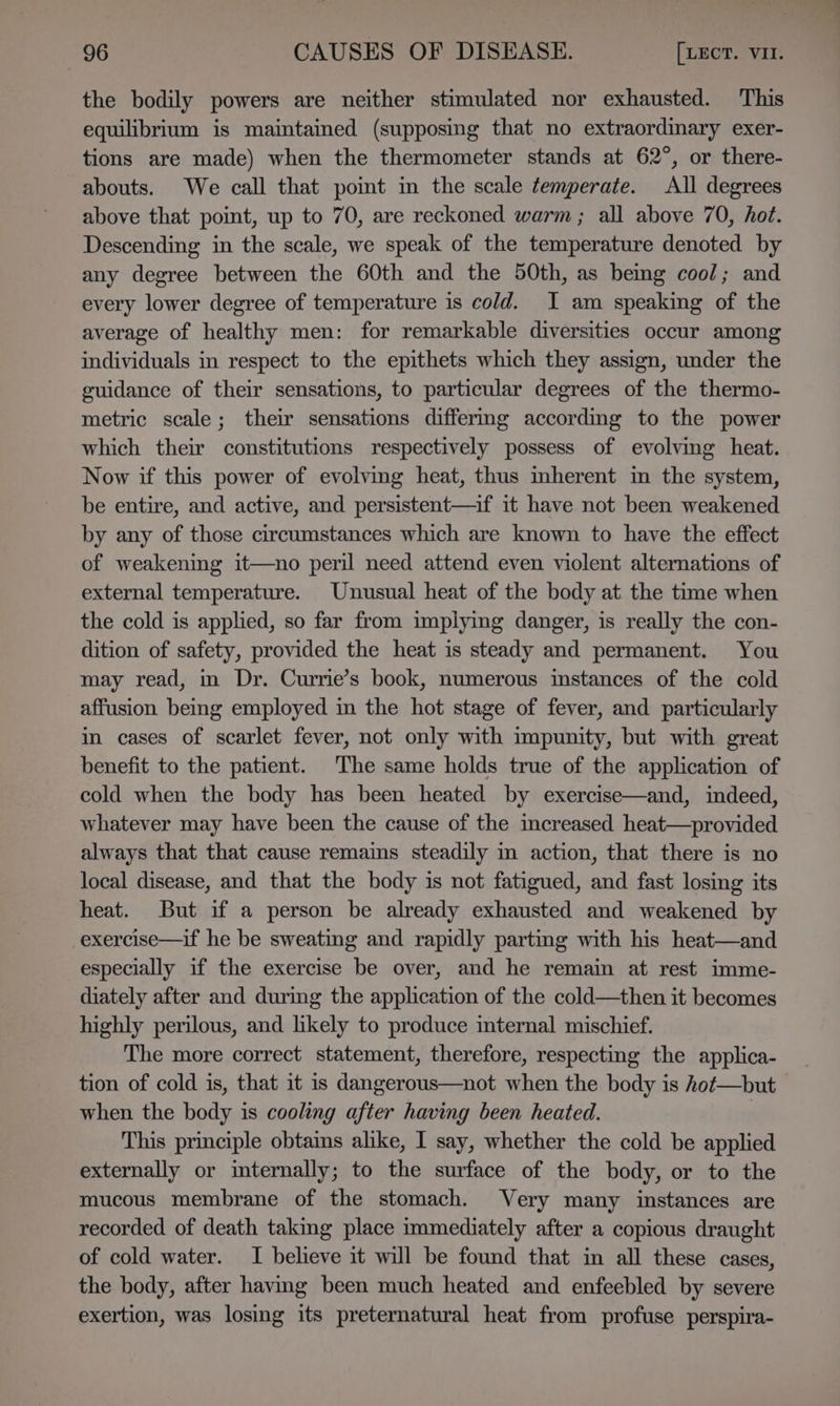 the bodily powers are neither stimulated nor exhausted. This equilibrium is maintained (supposing that no extraordinary exer- tions are made) when the thermometer stands at 62°, or there- abouts. We call that pomt im the scale temperate. All degrees above that point, up to 70, are reckoned warm ; all above 70, hot. Descending in the scale, we speak of the temperature denoted by any degree between the 60th and the 50th, as being cool; and every lower degree of temperature is cold. I am speaking of the average of healthy men: for remarkable diversities occur among individuals in respect to the epithets which they assign, under the guidance of their sensations, to particular degrees of the thermo- metric scale; their sensations differmg according to the power which their constitutions respectively possess of evolving heat. Now if this power of evolving heat, thus mherent im the system, be entire, and active, and persistent—if it have not been weakened by any of those circumstances which are known to have the effect of weakening it—no peril need attend even violent alternations of external temperature. Unusual heat of the body at the time when the cold is applied, so far from implying danger, is really the con- dition of safety, provided the heat is steady and permanent. You may read, m Dr. Currie’s book, numerous instances of the cold affusion being employed in the hot stage of fever, and particularly in cases of scarlet fever, not only with impunity, but with great benefit to the patient. The same holds true of the application of cold when the body has been heated by exercise—and, indeed, whatever may have been the cause of the increased heat—provided always that that cause remains steadily in action, that there is no local disease, and that the body is not fatigued, and fast losing its heat. But if a person be already exhausted and weakened by -exercise—if he be sweating and rapidly parting with his heat—and especially if the exercise be over, and he remain at rest imme- diately after and durimg the application of the cold—then it becomes highly perilous, and likely to produce internal mischief. The more correct statement, therefore, respecting the applica- tion of cold is, that it is dangerous—not when the body is hot—but when the body is cooling after having been heated. . This principle obtains alike, I say, whether the cold be applied externally or internally; to the surface of the body, or to the mucous membrane of the stomach. Very many instances are recorded of death taking place immediately after a copious draught of cold water. I believe it will be found that in all these cases, the body, after havimg been much heated and enfeebled by severe exertion, was losing its preternatural heat from profuse perspira-