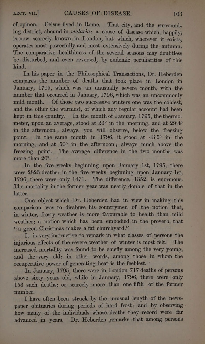 of opinon. Celsus lived in Rome. That city, and the surround- ing district, abound in malaria; a cause of disease which, happily, is now scarcely known in London, but which, wherever it exists, operates most powerfully and most extensively during the autumn. The comparative healthiness of the several seasons may doubtless be disturbed, and even reversed, by endemic peculiarities of this kind. In his paper in the Philosophical Transactions, Dr. Heberden compares the number of deaths that took place in London in January, 1795, which was an unusually severe month, with the number that occurred in January, 1796, which was an uncommonly mild month. Of those two successive winters one was the coldest, and the other the warmest, of which any regular account had been kept in this country. In the month of January, 1795, the thermo- meter, upon an average, stood at 23° im the morning, and at 29-4° in the afternoon ; always, you will observe, below the freezing point. Im the same month in 1796, it stood at 43:5° im the morning, and at 50° in the afternoon; always much above the freezmg pomt. The average difference in the two months was more than 20°. In the five weeks beginning upon January Ist, 1795, there were 2823 deaths: im the five weeks begining upon January lst, 1796, there were only 1471. The difference, 1852, is enormous. The mortality in the former year was nearly double of that in the latter. One object which Dr. Heberden had in view in making this comparison was to disabuse his countrymen of the notion that, in winter, frosty weather is more favourable to health than mild weather; a notion which has been embodied in the proverb, that “a green Christmas makes a fat churchyard.” It is very instructive to remark in what classes of persons the injurious effects of the severe weather of winter is most felt. The increased. mortality was found to be chiefly among the very young, and the very old: m other words, among those in whom the recuperative power of generating heat is the feeblest. In January, 1795, there were in London 717 deaths of persons above sixty years old, while in January, 1796, there were only 153 such deaths: or scarcely more than one-fifth of the former number. I have often been struck by the unusual length of the news- paper obituaries during periods of hard frost; and by observing how many of the individuals whose deaths they record were far advanced in years. Dr. Heberden remarks that among persons