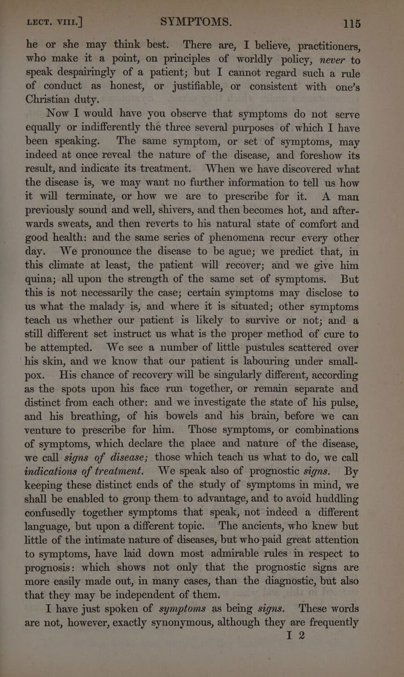 he or she may think best. There are, I believe, practitioners, who make it a point, on principles of worldly policy, never to speak despairingly of a patient; but I cannot regard such a rule of conduct as honest, or justifiable, or consistent with one’s Christian duty. Now I would have you observe that symptoms do not serve equally or indifferently the three several purposes of which I have been speaking. The same symptom, or set of symptoms, may indeed at once reveal the nature of the disease, and foreshow its result, and indicate its treatment. When we have discovered what the disease is, we may want no further formation to tell us how it will termmate, or how we are to prescribe for it. A man previously sound and well, shivers, and then becomes hot, and after- wards sweats, and then reverts to his natural state of comfort and good health: and the same series of phenomena recur every other day. We pronounce the disease to be ague; we predict that, in this climate at least, the patient will recover; and we give him quina; all upon the strength of the same set of symptoms. But this is not necessarily the case; certain symptoms may disclose to us what the malady is, and where it is situated; other symptoms teach us whether our patient is likely to survive or not; and a still different set imstruct us what is the proper method of cure to be attempted. We see a number of little pustules scattered over his skin, and we know that our patient is labourmg under small- pox. His chance of recovery will be singularly different, according as the spots upon his face run together, or remain separate and distinct from each other: and we investigate the state of his pulse, and his breathing, of his bowels and his brain, before we can venture to prescribe for him. ‘Those symptoms, or combinations of symptoms, which declare the place and nature of the disease, we call signs of disease; those which teach us what to do, we call indications of treatment. We speak also of prognostic signs. By keeping these distinct ends of the study of symptoms in mind, we shall be enabled to group them to advantage, and to avoid huddling confusedly together symptoms that speak, not indeed a different language, but upon a different topic. ‘The ancients, who knew but little of the intimate nature of diseases, but who paid great attention to symptoms, have laid down most admirable rules m respect to prognosis: which shows not only that the prognostic signs are more easily made out, in many cases, than the diagnostic, but also that they may be independent of them. I haye just spoken of symptoms as bemg signs. These words are not, however, exactly synonymous, although they are frequently