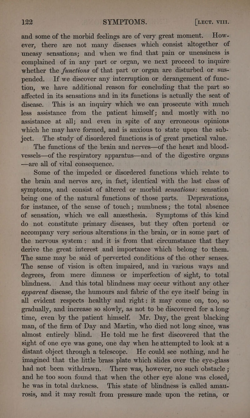 and some of the morbid feelings are of very great moment. How- ever, there are not many diseases which consist altogether of uneasy sensations; and when we find that pain or uneasiness 1s complained of in any part or organ, we next proceed to inquire whether the functions of that part or organ are disturbed or sus- pended. If we discover any interruption or derangement of func- tion, we have additional reason for concluding that the part so affected in its sensations and in its functions is actually the seat of disease. This is an inquiry which we can prosecute with much less assistance from the patient himself; and mostly with no assistance at all; and even in spite of any erroneous opinions which he may have formed, and is anxious to state upon the sub- ject. The study of disordered functions is of great practical value. The functions of the brain and nerves—of the heart and blood- vessels—of the respiratory apparatus—and of the digestive organs —are all of vital consequence. } Some of the impeded or disordered functions which relate to the brain and nerves are, in fact, identical with the last class of symptoms, and consist of altered or morbid sensations: sensation being one of the natural functions of those parts. Depravations, for instance, of the sense of touch; numbness; the total absence of sensation, which we call anesthesia. Symptoms of this kind do not constitute primary diseases, but they often portend or accompany very serious alterations in the brain, or in some part of the nervous system: and it is from that circumstance that they derive the great interest and importance which belong to them. The same may be said of perverted conditions of the other senses. The sense of vision is often impaired, and in various ways and degrees, from mere dimness or imperfection of sight, to total blindness. And this total blindness may occur without any other apparent disease, the humours and fabric of the eye itself bemg in all evident respects healthy and right: it may come on, too, so gradually, and increase so slowly, as not to be discovered for a long time, even by the patient himself. Mr. Day, the great blacking man, of the firm of Day and Martin, who died not long since, was almost entirely blind. He told me he first discovered that the sight of one eye was gone, one day when he attempted to look at a distant object through a telescope. He could see nothing, and he imagined that the little brass plate which slides over the eye-glass had not been withdrawn. There was, however, no such obstacle ; and he too soon found that when the other eye alone was closed, he was in total darkness. This state of blindness is called amau- rosis, and it may result from pressure made upon the retina, or