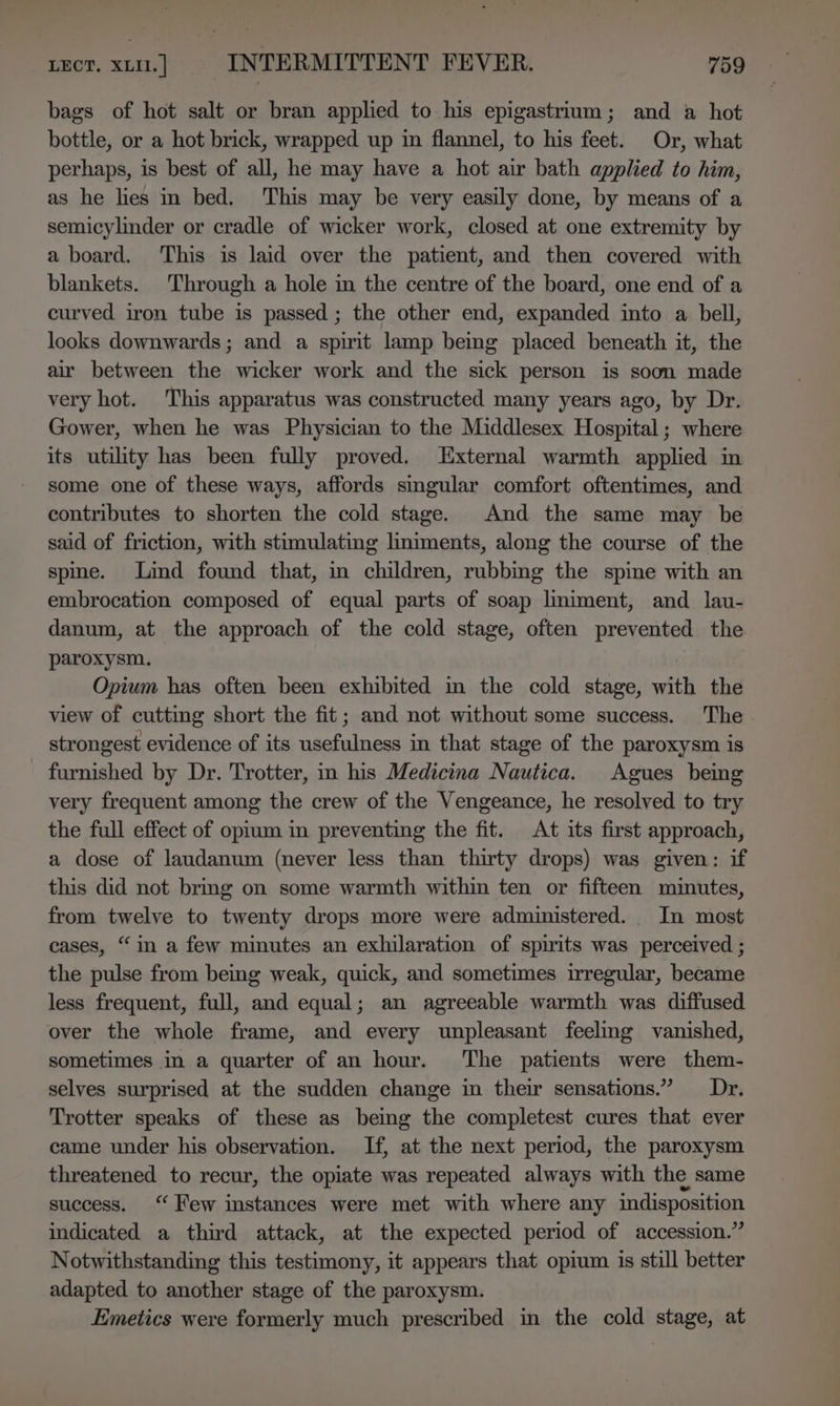 bags of hot salt or bran applied to his epigastrium; and a hot bottle, or a hot brick, wrapped up in flannel, to his feet. Or, what perhaps, is best of all, he may have a hot air bath applied to him, as he lies in bed. This may be very easily done, by means of a semicylinder or cradle of wicker work, closed at one extremity by a board. This is laid over the patient, and then covered with blankets. Through a hole in the centre of the board, one end of a curved iron tube is passed ; the other end, expanded into a bell, looks downwards; and a spirit lamp being placed beneath it, the air between the wicker work and the sick person is soon made very hot. This apparatus was constructed many years ago, by Dr. Gower, when he was Physician to the Middlesex Hospital ; where its utility has been fully proved. External warmth applied in some one of these ways, affords smgular comfort oftentimes, and contributes to shorten the cold stage. And the same may be said of friction, with stimulating liniments, along the course of the spine. Lind found that, in children, rubbing the spine with an embrocation composed of equal parts of soap lmiment, and_ lau- danum, at the approach of the cold stage, often prevented the paroxysm. Opium has often been exhibited in the cold stage, with the view of cutting short the fit; and not without some success. The strongest evidence of its usefulness in that stage of the paroxysm is furnished by Dr. Trotter, in his Medicina Nautica. Agues being very frequent among the crew of the Vengeance, he resolved to try the full effect of opium in preventing the fit. At its first approach, a dose of laudanum (never less than thirty drops) was given: if this did not brmg on some warmth within ten or fifteen minutes, from twelve to twenty drops more were administered... In most cases, “in a few minutes an exhilaration of spirits was perceived ; the pulse from being weak, quick, and sometimes irregular, became less frequent, full, and equal; an agreeable warmth was diffused over the whole frame, and every unpleasant feelmg vanished, sometimes in a quarter of an hour. ‘The patients were them- selves surprised at the sudden change in their sensations.” Dr. Trotter speaks of these as being the completest cures that ever came under his observation. If, at the next period, the paroxysm threatened to recur, the opiate was repeated always with the same success. ‘Few instances were met with where any indisposition indicated a third attack, at the expected period of accession.” Notwithstanding this testimony, it appears that opium is still better adapted to another stage of the paroxysm. Emetics were formerly much prescribed in the cold stage, at