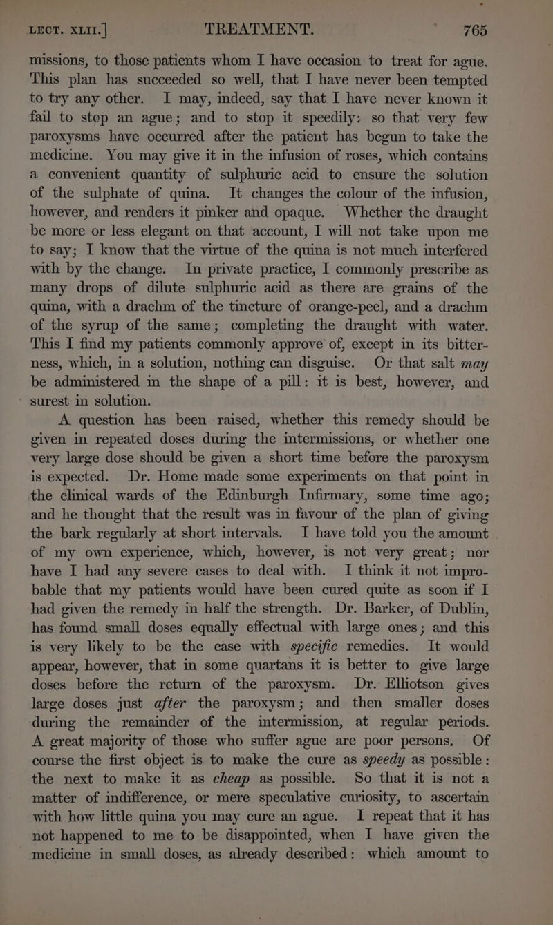 missions, to those patients whom I have occasion to treat for ague. This plan has succeeded so well, that I have never been tempted to try any other. I may, indeed, say that I have never known it fail to stop an ague; and to stop it speedily: so that very few paroxysms have occurred after the patient has begun to take the medicine. You may give it in the infusion of roses, which contains a convenient quantity of sulphuric acid to ensure the solution of the sulphate of quina. It changes the colour of the infusion, however, and renders it pmker and opaque. Whether the draught be more or less elegant on that account, I will not take upon me to say; I know that the virtue of the quina is not much interfered with by the change. In private practice, I commonly prescribe as many drops of dilute sulphuric acid as there are grains of the quina, with a drachm of the tincture of orange-peel, and a drachm of the syrup of the same; completing the draught with water. This I find my patients commonly approve of, except in its bitter- ness, which, in a solution, nothing can disguise. Or that salt may be administered in the shape of a pill: it is best, however, and surest in solution. A question has been raised, whether this remedy should be given in repeated doses during the intermissions, or whether one very large dose should be given a short time before the paroxysm is expected. Dr. Home made some experiments on that point in the clinical wards of the Edinburgh Infirmary, some time ago; and he thought that the result was in favour of the plan of giving the bark regularly at short intervals. I have told you the amount of my own experience, which, however, is not very great; nor have I had any severe cases to deal with. I think it not impro- bable that my patients would have been cured quite as soon if I had given the remedy in half the strength. Dr. Barker, of Dublin, has found small doses equally effectual with large ones; and this is very likely to be the case with specific remedies. It would appear, however, that in some quartans it is better to give large doses before the return of the paroxysm. Dr. Elliotson gives large doses just after the paroxysm; and then smaller doses during the remainder of the imtermission, at regular periods. A great majority of those who suffer ague are poor persons, Of course the first object is to make the cure as speedy as possible : the next to make it as cheap as possible. So that it is not a matter of indifference, or mere speculative curiosity, to ascertain with how little quina you may cure an ague. I repeat that it has not happened to me to be disappomted, when I have given the medicine in small doses, as already described: which amount to