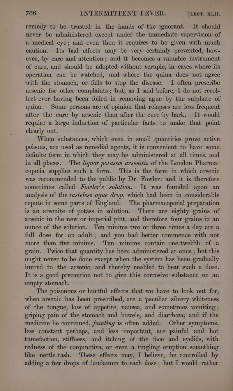 remedy to be trusted in the hands of the ignorant. It should never be administered except under the immediate supervision of a medical eye; and even then it requires to be given with much caution. Its bad effects may be very certamly prevented, how- ever, by care and attention; and it becomes a valuable instrument of cure, and should be adopted without scruple, m cases where its operation can be ‘watched, and where the quina does not agree with the stomach, or fails to stop the disease. I often prescribe arsenic for other complamts; but, as I said before, I do not recol- lect ever having been foiled m removing ague by the sulphate of quina. Some persons are of opinion that relapses are less frequent after the cure by arsenic than after the cure by bark. It would require a large induction of particular facts to make that point clearly out. | When substances, which even in small quantities prove active poisons, are used as remedial agents, it is convenient to have some definite form in which they may be administered at all times, and im all places. The liquor potasse arsenitis of the London Pharma- copeela supplies such a form. This is the form in which arsenic was recommended to the public by Dr. Fowler: and it is therefore sometimes called Fowler’s solution. It was founded apon an analysis of the tasteless ague drop, which had been in considerable repute in some parts of England. The pharmacopceial preparation is an arsenite of potass in solution. There are eighty grams of arsenic in the new or imperial pint, and therefore four grains in an ounce of the solution. Ten minims two or three times a day are a full dose for an adult; and you had better commence with not more than five minims. Ten minims contain one-twelfth of a grain. Twice that quantity has been administered at once ; but this ought never to be done except when the system has been gradually inured to the arsenic, and thereby enabled to bear such a dose. It is a good precaution not to give this corrosive substance on an empty stomach. The poisonous or hurtful effects that we have to look out for, when arsenic has been prescribed, are a peculiar silvery whiteness of the tongue, loss of appetite, nausea, and sometimes vomiting ; griping pain of the stomach and bowels, and diarrhoea; and if the medicine be continued, fainting is often added. Other symptoms, less constant perhaps, and less important, are paimful and hot tumefaction, stiffness, and itching of the face and eyelids, with redness of the conjunctiva, or even a tingling eruption something like nettle-rash. These effects may, I believe, be. controlled by adding a few drops of laudanum to each dose; but I would rather