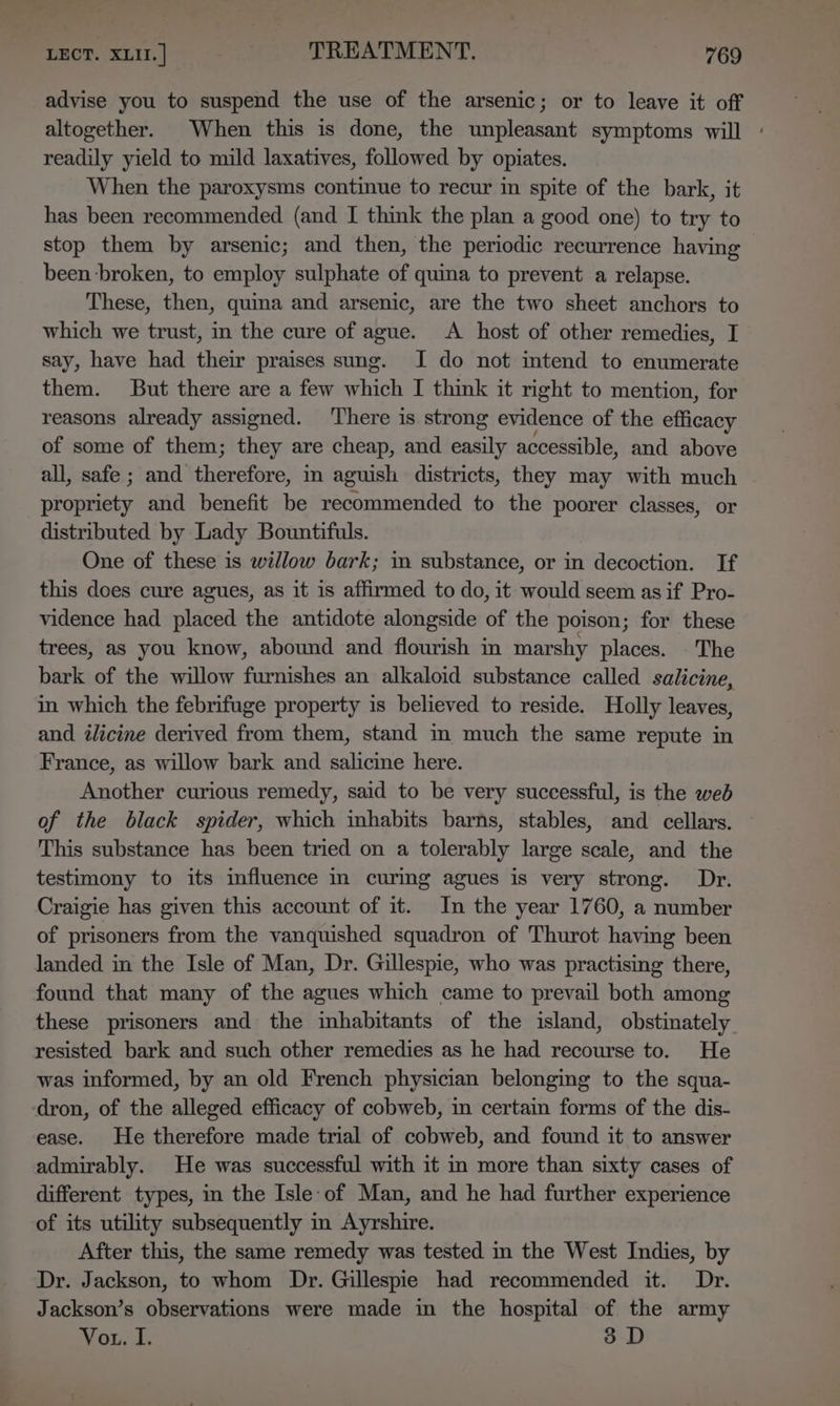 advise you to suspend the use of the arsenic; or to leave it off altogether. When this is done, the unpleasant symptoms will + readily yield to mild laxatives, followed by opiates. When the paroxysms continue to recur in spite of the bark, it has been recommended (and I think the plan a good one) to try to stop them by arsenic; and then, the periodic recurrence having , been broken, to employ sulphate of quina to prevent a relapse. These, then, quina and arsenic, are the two sheet anchors to which we trust, in the cure of ague. A host of other remedies, I say, have had their praises sung. I do not intend to enumerate them. But there are a few which I think it right to mention, for reasons already assigned. There is. strong evidence of the efficacy of some of them; they are cheap, and easily accessible, and above all, safe ; and therefore, in aguish districts, they may with much niGnteLy and benefit be recommended to the poorer classes, or distributed by Lady Bountifuls. One of these is willow bark; m substance, or in decoction. If this does cure agues, as it is affirmed to do, it would seem as if Pro- vidence had placed the antidote alongside of the poison; for these trees, as you know, abound and flourish in marshy places. The bark of the willow furnishes an alkaloid substance called salicine, in which the febrifuge property is believed to reside. Holly leaves, and ilicine derived from them, stand in much the same repute in France, as willow bark and salicine here. Another curious remedy, said to be very successful, is the web of the black spider, which inhabits barns, stables, and cellars. This substance has been tried on a tolerably large scale, and the testimony to its influence in curing agues is very strong. Dr. Craigie has given this account of it. In the year 1760, a number of prisoners from the vanquished squadron of Thurot having been landed in the Isle of Man, Dr. Gillespie, who was practising there, found that many of the agues which came to prevail both among these prisoners and the inhabitants of the island, obstinately resisted bark and such other remedies as he had recourse to. He was informed, by an old French physician belonging to the squa- dron, of the alleged efficacy of cobweb, in certain forms of the dis- ease. He therefore made trial of cobweb, and found it to answer admirably. He was successful with it in more than sixty cases of different types, im the Isle of Man, and he had further experience of its utility subsequently in Ayrshire. After this, the same remedy was tested in the West Indies, by Dr. Jackson, to whom Dr. Gillespie had recommended it. Dr. Jackson’s observations were made in the hospital of the army Vou. I. 3 D