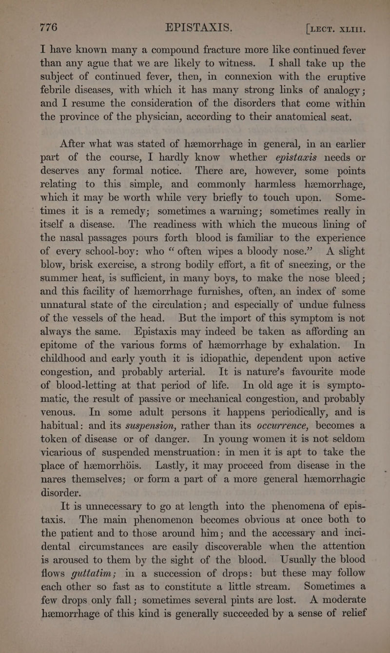 I have known many a compound fracture more like continued fever than any ague that we are likely to witness. I shall take up the subject of continued fever, then, i connexion with the eruptive febrile diseases, with which it has many strong links of analogy; and I resume the consideration of the disorders that come within the province of the physician, according to their anatomical seat. After what was stated of hemorrhage in general, in an earlier part of the course, I hardly know whether epistaxis needs or deserves any formal notice. There are, however, some points relating to this simple, and commonly harmless hemorrhage, which it may be worth while very briefly to touch upon. Some- times it is a remedy; sometimes a warning; sometimes really in itself a disease. The readiness with which the mucous lining of the nasal passages pours forth blood is familiar to the experience of every school-boy: who “ often wipes a bloody nose.” A slight blow, brisk exercise, a strong bodily effort, a fit of sneezing, or the summer heat, is sufficient, in many boys, to make the nose bleed ; and this facility of hemorrhage furnishes, often, an idex of some unnatural state of the circulation; and especially of undue fulness of the vessels of the head. But the import of this symptom is not always the same. Lpistaxis may imdeed be taken as affording an epitome of the various forms of hemorrhage by exhalation. In childhood and early youth it is idiopathic, dependent upon active congestion, and probably arterial. It is nature’s favourite mode of blood-letting at that period of life. In old age it is sympto- matic, the result of passive or mechanical congestion, and probably venous. In some adult persons it happens periodically, and is habitual: and its suspension, rather than its occurrence, becomes a token of disease or of danger. In young women it is not seldom vicarious of suspended menstruation: in men it is apt to take the place of hemorrhdis. Lastly, it may proceed from disease in the nares themselves; or form a part of a more general hemorrhagic disorder. It is unnecessary to go at length into the phenomena of epis- taxis. The main phenomenon becomes obvious at once both to the patient and to those around him; and the accessary and inci- dental circumstances are easily discoverable when the attention is aroused to them by the sight of the blood. Usually the blood flows guttatim; in a succession of drops: but these may follow each other so fast as to constitute a little stream. Sometimes a few drops only fall; sometimes several pints are lost. A moderate hemorrhage of this kind is generally succeeded by a sense of relief