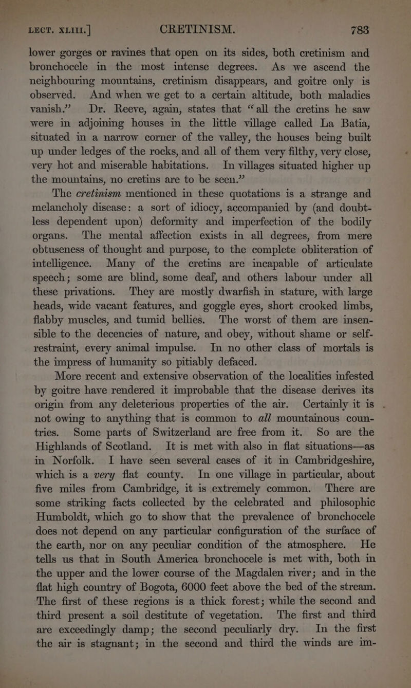 lower gorges or ravines that open on its sides, both cretinism and bronchocele in the most intense degrees. As we ascend the neighbouring mountains, cretinism disappears, and goitre only is observed. And when we get to a certain altitude, both maladies vanish.” Dr. Reeve, again, states that “all the cretins he saw were in adjoming houses in the little village called La Batia, situated m a narrow corner of the valley, the houses being built up under ledges of the rocks, and all of them very filthy, very close, very hot and miserable habitations. In villages situated higher up the mountains, no cretins are to be seen.” The cretinism mentioned in these quotations is a strange and melancholy disease: a sort of idiocy, accompanied by (and doubt- less dependent upon) deformity and imperfection of the bodily organs. ‘The mental affection exists im all degrees, from mere obtuseness of thought and purpose, to the complete obliteration of intelligence. Many of the cretims are incapable of articulate speech; some are blind, some deaf, and others labour under all these privations. They are mostly dwarfish in stature, with large heads, wide vacant features, and goggle eyes, short crooked limbs, flabby muscles, and tumid bellies. The worst of them are insen- sible to the decencies of nature, and obey, without shame or self- restraint, every animal impulse. In no other class of mortals is the impress of humanity so pitiably defaced. More recent and extensive observation of the localities infested by goitre have rendered it umprobable that the disease derives its origin from any deleterious properties of the air. Certainly it is . not owing to anything that is common to all mountaimous coun- tries. Some parts of Switzerland are free from it. So are the Highlands of Scotland. It is met with also in flat situations—as in Norfolk. I have seen several cases of it in Cambridgeshire, which is a very flat county. In one village in particular, about five miles from Cambridge, it is extremely common. ‘There are some striking facts collected by the celebrated and philosophic Humboldt, which go to show that the prevalence of bronchocele does not depend on any particular configuration of the surface of the earth, nor on any peculiar condition of the atmosphere. He tells us that in South America bronchocele is met with, both in the upper and the lower course of the Magdalen river; and in the flat high country of Bogota, 6000 feet above the bed of the stream. The first of these regions is a thick forest; while the second and third present a soil destitute of vegetation. The first and third are exceedingly damp; the second peculiarly dry. In the first the air is stagnant; in the second and third the winds are im-