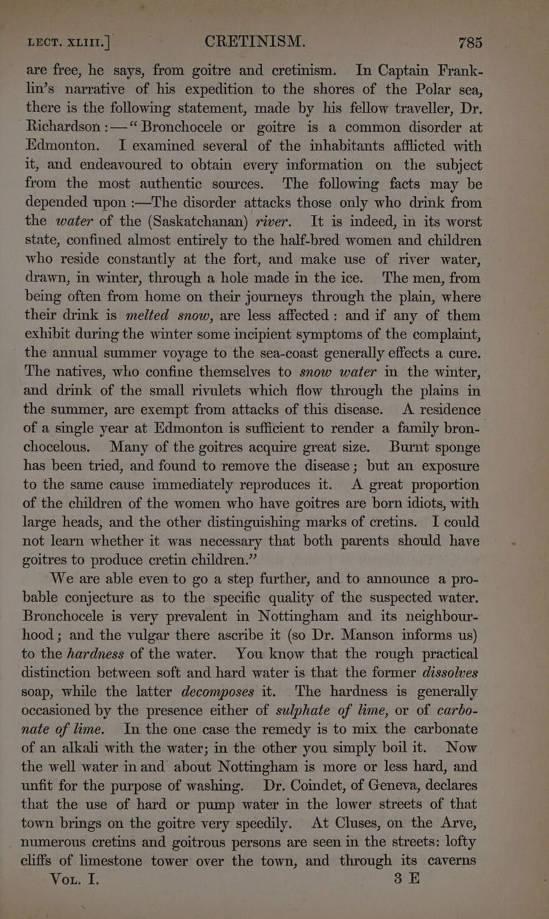 are free, he says, from goitre and cretinism. In Captain Frank- lin’s narrative of his expedition to the shores of the Polar sea, there is the following statement, made by his fellow traveller, Dr. Richardson :—“ Bronchocele or goitre is a common disorder at Edmonton. I examined several of the inhabitants afflicted with it, and endeavoured to obtain every information on the subject from the most authentic sources. The following facts may be depended upon :—The disorder attacks those only who drink from the water of the (Saskatchanan) river. It is indeed, in its worst state, confined almost entirely to the half-bred women and children who reside constantly at the fort, and make use of river water, drawn, in winter, through a hole made in the ice. The men, from being often from home on their journeys through the plain, where their drink is melted snow, are less affected: and if any of them exhibit during the winter some incipient symptoms of the complaint, _ the annual summer voyage to the sea-coast generally effects a cure. The natives, who confine themselves to snow water in the winter, and drink of the small rivulets which flow through the plains in the summer, are exempt from attacks of this disease. A residence of a single year at Edmonton is sufficient to render a family bron- chocelous. Many of the goitres acquire great size. Burnt sponge has been tried, and found to remove the disease; but an exposure to the same cause immediately reproduces it. A great proportion of the children of the women who have goitres are born idiots, with large heads, and the other distinguishing marks of cretins. I could not learn whether it was necessary that both parents should have goitres to produce cretin children.” We are able even to go a step further, and to announce a pro- bable conjecture as to the specific quality of the suspected water. Bronchocele is very prevalent in Nottingham and its neighbour- hood; and the vulgar there ascribe it (so Dr. Manson informs us) to the hardness of the water. You know that the rough practical distinction between soft and hard water is that the former dissolves soap, while the latter decomposes it. 'The hardness is generally occasioned by the presence either of sulphate of lime, or of carbo- nate of lime. In the one case the remedy is to mix the carbonate of an alkali with the water; in the other you simply boil it. Now the well water inand about Nottingham is more or less hard, and unfit for the purpose of washing. Dr. Coimdet, of Geneva, declares that the use of hard or pump water in the lower streets of that town brings on the goitre very speedily. At Cluses, on the Arve, numerous cretins and goitrous persons are seen in the streets: lofty cliffs of limestone tower over the town, and through its caverns Vo. I. 3 E \