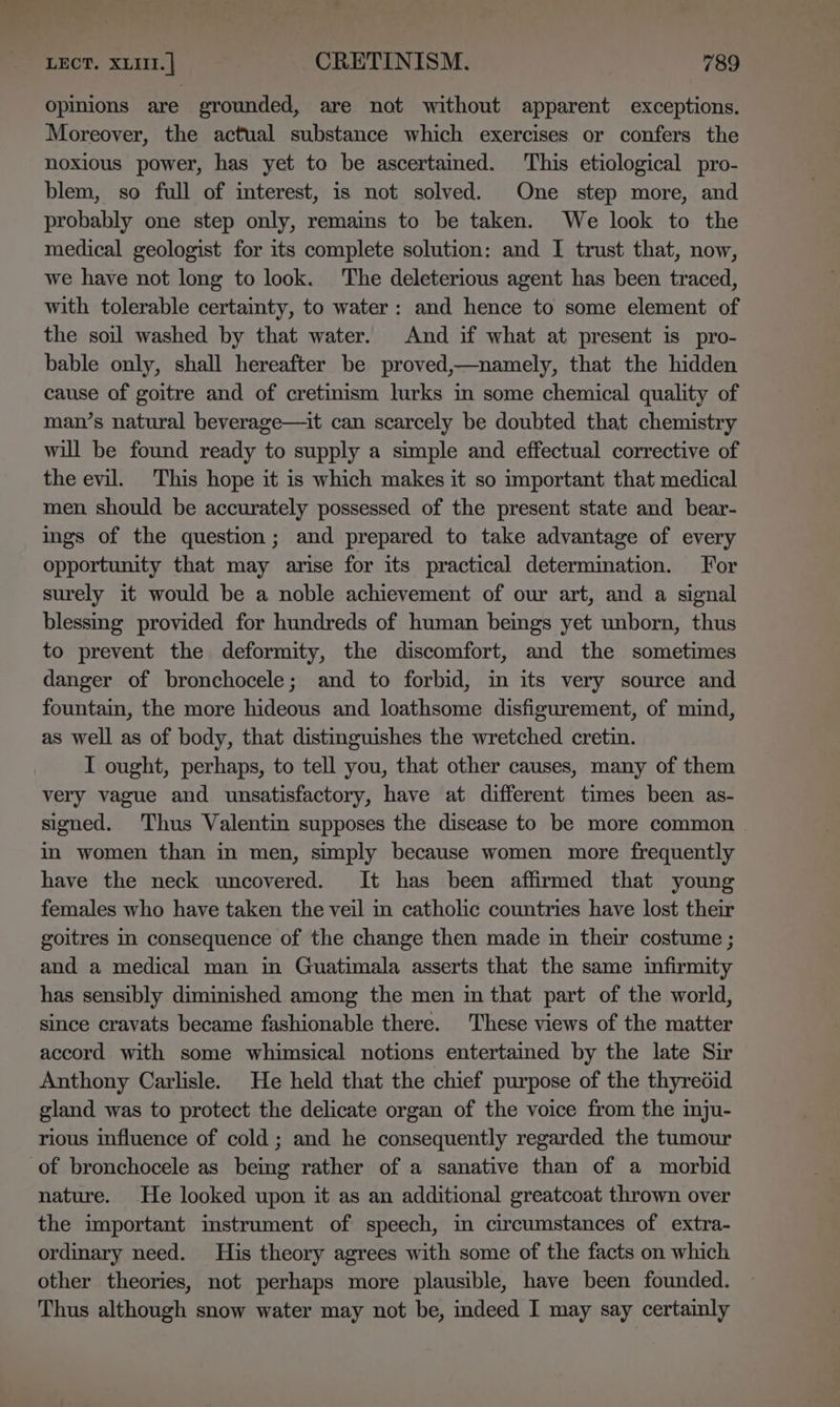 opinions are grounded, are not without apparent exceptions. Moreover, the actual substance which exercises or confers the noxious power, has yet to be ascertamed. This etiological pro- blem, so full of interest, is not solved. One step more, and probably one step only, remains to be taken. We look to the medical geologist for its complete solution: and I trust that, now, we have not long to look. ‘The deleterious agent has been traced, with tolerable certainty, to water: and hence to some element of the soil washed by that water. And if what at present is pro- bable only, shall hereafter be proved,—namely, that the hidden cause of goitre and of cretinism lurks in some chemical quality of man’s natural beverage—it can scarcely be doubted that chemistry will be found ready to supply a simple and effectual corrective of the evil. This hope it is which makes it so important that medical men should be accurately possessed of the present state and bear- ings of the question; and prepared to take advantage of every opportunity that may arise for its practical determination. For surely it would be a noble achievement of our art, and a signal blessmg provided for hundreds of human beings yet unborn, thus to prevent the deformity, the discomfort, and the sometimes danger of bronchocele; and to forbid, in its very source and fountain, the more hideous and loathsome disfigurement, of mind, as well as of body, that distinguishes the wretched cretin. I ought, perhaps, to tell you, that other causes, many of them very vague and unsatisfactory, have at different times been as- signed. Thus Valentin supposes the disease to be more common in women than in men, simply because women more frequently have the neck uncovered. It has been affirmed that young females who have taken the veil in catholic countries have lost their goitres in consequence of the change then made in their costume ; and a medical man in Guatimala asserts that the same infirmity has sensibly diminished among the men im that part of the world, since cravats became fashionable there. These views of the matter accord with some whimsical notions entertained by the late Sir Anthony Carlisle. He held that the chief purpose of the thyredid gland was to protect the delicate organ of the voice from the inju- rious influence of cold; and he consequently regarded the tumour of bronchocele as being rather of a sanative than of a morbid nature. He looked upon it as an additional greatcoat thrown over the important instrument of speech, in circumstances of extra- ordinary need. His theory agrees with some of the facts on which other theories, not perhaps more plausible, have been founded. Thus although snow water may not be, indeed I may say certainly