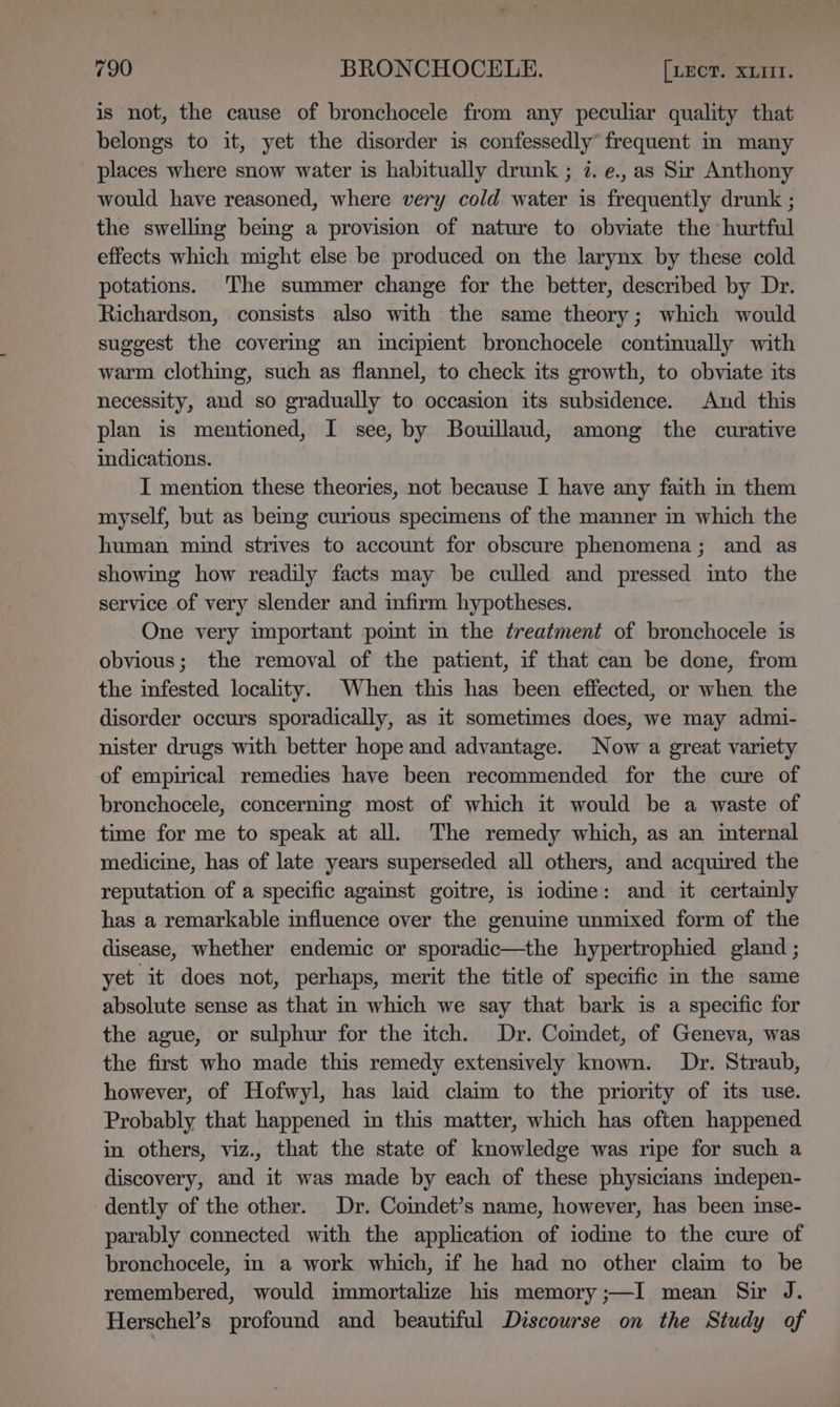 is not, the cause of bronchocele from any peculiar quality that belongs to it, yet the disorder is confessedly° frequent in many places where snow water is habitually drunk ; 7. e., as Sir Anthony would have reasoned, where very cold water is frequently drunk ; the swelling being a provision of nature to obviate the hurtful effects which might else be produced on the larynx by these cold potations. The summer change for the better, described by Dr. Richardson, consists also with the same theory; which would suggest the covering an incipient bronchocele continually with warm clothing, such as flannel, to check its growth, to obviate its necessity, and so gradually to occasion its subsidence. And this plan is mentioned, I see, by Bouillaud, among the curative indications. I mention these theories, not because I have any faith in them myself, but as bemg curious specimens of the manner in which the human mind strives to account for obscure phenomena; and as showing how readily facts may be culled and pressed into the service of very slender and infirm hypotheses. One very important poimt in the treatment of bronchocele is obvious; the removal of the patient, if that can be done, from the infested locality. When this has been effected, or when the disorder occurs sporadically, as it sometimes does, we may admi- nister drugs with better hope and advantage. Now a great variety of empirical remedies have been recommended for the cure of bronchocele, concerning most of which it would be a waste of time for me to speak at all. The remedy which, as an internal medicine, has of late years superseded all others, and acquired the reputation of a specific agaist goitre, is iodine: and it certainly has a remarkable influence over the genuine unmixed form of the disease, whether endemic or sporadic—the hypertrophied gland ; yet it does not, perhaps, merit the title of specific in the same absolute sense as that in which we say that bark is a specific for the ague, or sulphur for the itch. Dr. Comdet, of Geneva, was the first who made this remedy extensively known. Dr. Straub, however, of Hofwyl, has laid claim to the priority of its use. Probably that happened in this matter, which has often happened in others, viz., that the state of knowledge was ripe for such a discovery, and it was made by each of these physicians mdepen- dently of the other. Dr. Comdet’s name, however, has been inse- parably connected with the application of iodine to the cure of bronchocele, in a work which, if he had no other claim to be remembered, would immortalize his memory;—I mean Sir J. Herschel’s profound and beautiful Discourse on the Study of