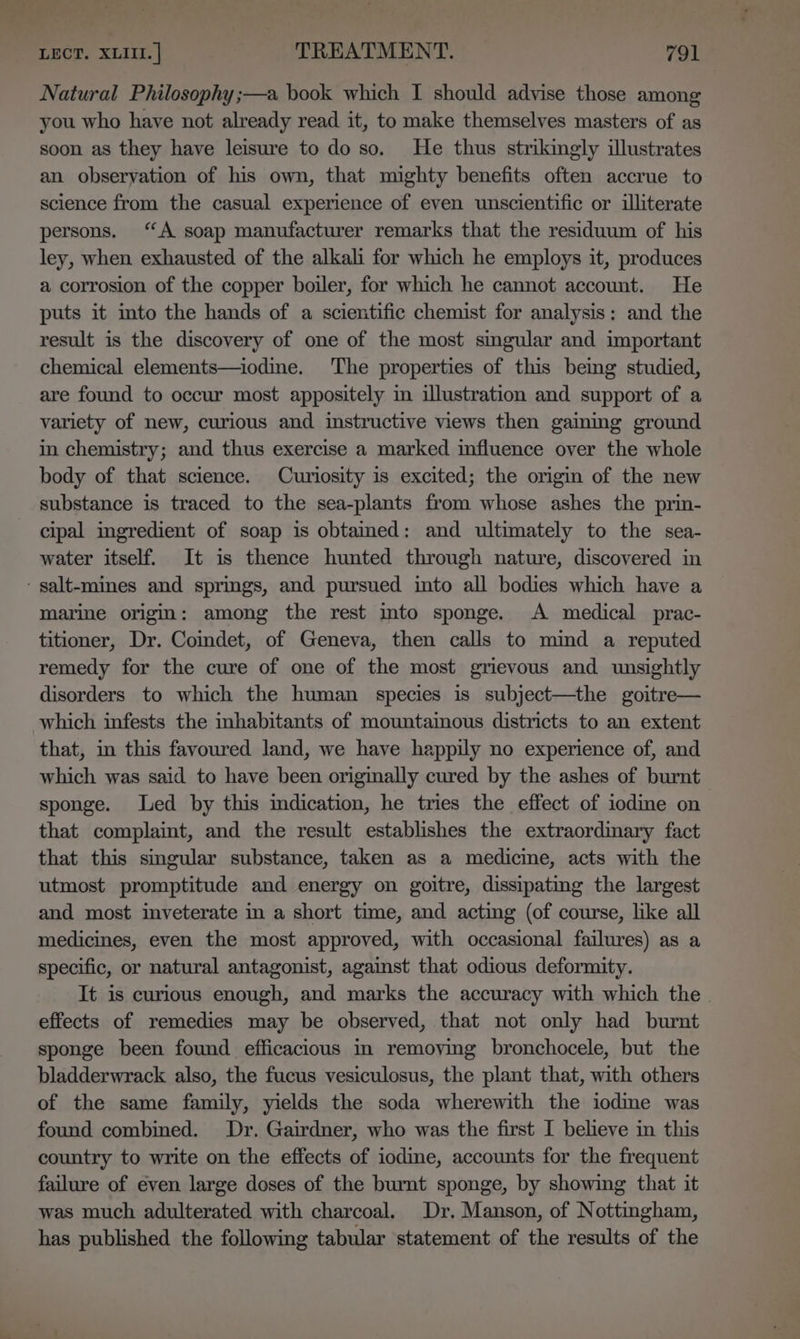 Natural Philosophy ;—a book which I should advise those among you who have not already read it, to make themselves masters of as soon as they have leisure to do so. He thus strikingly illustrates an obseryation of his own, that mighty benefits often accrue to science from the casual experience of even unscientific or illiterate persons. “A soap manufacturer remarks that the residuum of his ley, when exhausted of the alkali for which he employs it, produces a corrosion of the copper boiler, for which he cannot account. He puts it ito the hands of a scientific chemist for analysis: and the result is the discovery of one of the most singular and important chemical elements—iodine. The properties of this being studied, are found to occur most appositely in illustration and support of a variety of new, curious and instructive views then gainmg ground in chemistry; and thus exercise a marked influence over the whole body of that science. Curiosity is excited; the origin of the new substance is traced to the sea-plants from whose ashes the prin- cipal ingredient of soap is obtained: and ultimately to the sea- water itself. It is thence hunted through nature, discovered in - salt-mines and springs, and pursued into all bodies which have a marine origin: among the rest mto sponge. A medical prac- titioner, Dr. Comdet, of Geneva, then calls to mind a reputed remedy for the cure of one of the most grievous and unsightly disorders to which the human species is subject—the goitre— which infests the mhabitants of mountamous districts to an extent that, in this favoured land, we have happily no experience of, and which was said to have been originally cured by the ashes of burnt sponge. Led by this indication, he tries the effect of iodme on that complaint, and the result establishes the extraordinary fact that this singular substance, taken as a medicine, acts with the utmost promptitude and energy on goitre, dissipating the largest and most inveterate in a short time, and acting (of course, like all medicines, even the most approved, with occasional failures) as a specific, or natural antagonist, against that odious deformity. It is curious enough, and marks the accuracy with which the. effects of remedies may be observed, that not only had burnt sponge been found efficacious in removing bronchocele, but the bladderwrack also, the fucus vesiculosus, the plant that, with others of the same family, yields the soda wherewith the iodime was found combined. Dr. Gairdner, who was the first I believe in this country to write on the effects of iodine, accounts for the frequent failure of even large doses of the burnt sponge, by showing that it was much adulterated with charcoal. Dr. Manson, of Nottingham, has published the following tabular statement of the results of the