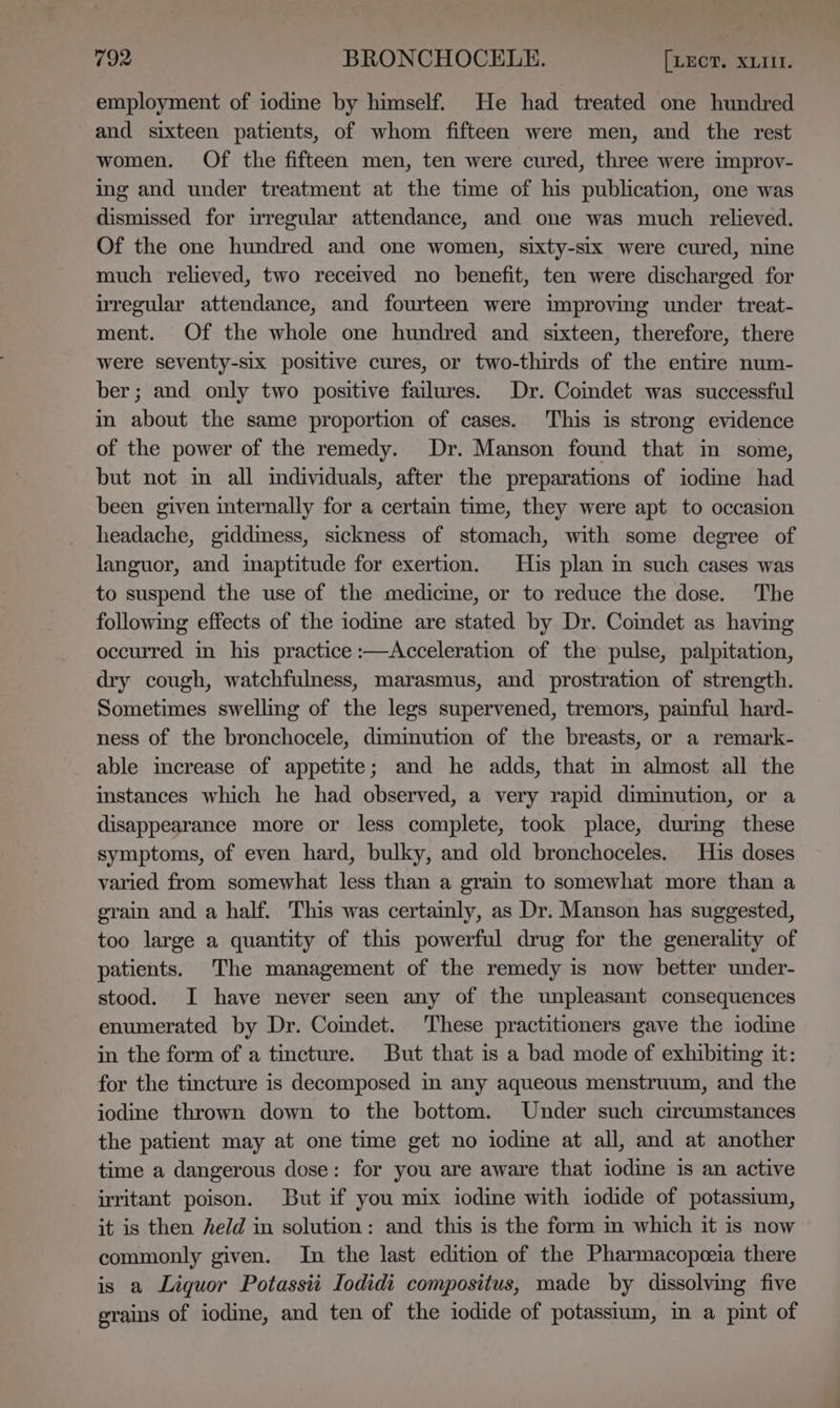 employment of iodine by himself. He had treated one hundred and sixteen patients, of whom fifteen were men, and the rest women. Of the fifteen men, ten were cured, three were improy- ing and under treatment at the time of his publication, one was dismissed for irregular attendance, and one was much relieved. Of the one hundred and one women, sixty-six were cured, nine much relieved, two received no benefit, ten were discharged for irregular attendance, and fourteen were improving under treat- ment. Of the whole one hundred and sixteen, therefore, there were seventy-six positive cures, or two-thirds of the entire num- ber; and only two positive failures. Dr. Coimdet was successful i about the same proportion of cases. This is strong evidence of the power of the remedy. Dr. Manson found that in some, but not im all individuals, after the preparations of iodine had been given internally for a certain time, they were apt to occasion headache, giddiness, sickness of stomach, with some degree of languor, and imaptitude for exertion. His plan im such cases was to suspend the use of the medicme, or to reduce the dose. The following effects of the iodine are stated by Dr. Comdet as having occurred in his practice :—Acceleration of the pulse, palpitation, dry cough, watchfulness, marasmus, and prostration of strength. Sometimes swelling of the legs supervened, tremors, painful hard- ness of the bronchocele, dimmution of the breasts, or a remark- able imcrease of appetite; and he adds, that im almost all the instances which he had observed, a very rapid diminution, or a disappearance more or less complete, took place, during these symptoms, of even hard, bulky, and old bronchoceles. His doses varied from somewhat less than a grain to somewhat more than a grain and a half. This was certainly, as Dr. Manson has suggested, too large a quantity of this powerful drug for the generality of patients. The management of the remedy is now better under- stood. I have never seen any of the unpleasant consequences enumerated by Dr. Comdet. These practitioners gave the iodime in the form of a tincture. But that is a bad mode of exhibiting it: for the tincture is decomposed in any aqueous menstruum, and the iodine thrown down to the bottom. Under such circumstances the patient may at one time get no iodine at all, and at another time a dangerous dose: for you are aware that iodine is an active writant poison. But if you mix iodine with iodide of potassium, it is then held in solution: and this is the form in which it is now commonly given. In the last edition of the Pharmacopceia there is a Liquor Potassii Iodidi compositus, made by dissolving five grains of iodine, and ten of the iodide of potassium, in a pint of