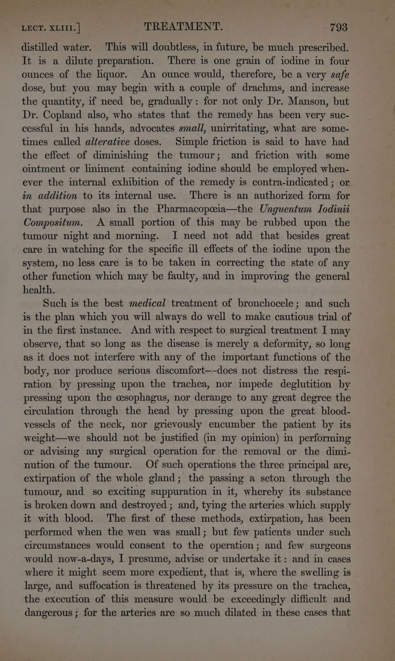 distilled water. This will doubtless, in future, be much prescribed. It is a dilute preparation. There is one grain of iodine in four ounces of the liquor. An ounce would, therefore, be a very safe dose, but you may begin with a couple of drachms, and increase the quantity, if need be, gradually: for not only Dr. Manson, but Dr. Copland also, who states that the remedy has been very suc- cessful in his hands, advocates small, unirritating, what are some- times called alterative doses. Simple friction is said to have had the effect of diminishing the tumour; and friction with some ointment or liniment containing iodine should be employed when- ever the internal exhibition of the remedy is contra-indicated ; or in addition to its mternal use. There is an authorized form for that purpose also in the Pharmacopceia—the Unguentum TIodinii Compositum. A small portion of this may be rubbed upon the tumour night and morning. I need not add that besides great care in watching for the specific ill effects of the iodime upon the system, no less care is to be taken m correcting the state of any other function which may be faulty, and im improving the general health. Such is the best medical treatment of bronchocele; and such is the plan which you will always do well to make cautious trial of in the first instance. And with respect to surgical treatment I may observe, that so long as the disease is merely a deformity, so long as it does not interfere with any of the important functions of the body, nor produce serious discomfort—-does not distress the respi- ration by pressing upon the trachea, nor impede deglutition by pressing upon the cesophagus, nor derange to any great degree the circulation through the head by pressimg upon the great blood- vessels of the neck, nor grievously encumber the patient by its weight—we should not be justified (i my opinion) in performing or advising any surgical operation for the removal or the dimi- nution of the tumour. Of such operations the three principal are, extirpation of the whole gland; the passing a seton through the tumour, and so exciting suppuration in it, whereby its substance is broken down and destroyed ; and, tying the arteries which supply it with blood. The first of these methods, extirpation, has been performed when the wen was small; but few patients under such circumstances would consent to the operation; and few surgeons would now-a-days, I presume, advise or undertake it: and in cases where it might seem more expedient, that is, where the swelling is large, and suffocation is threatened by its pressure on the trachea, the execution of this measure would be exceedingly difficult and dangerous ; for the arteries are so much dilated in these cases that