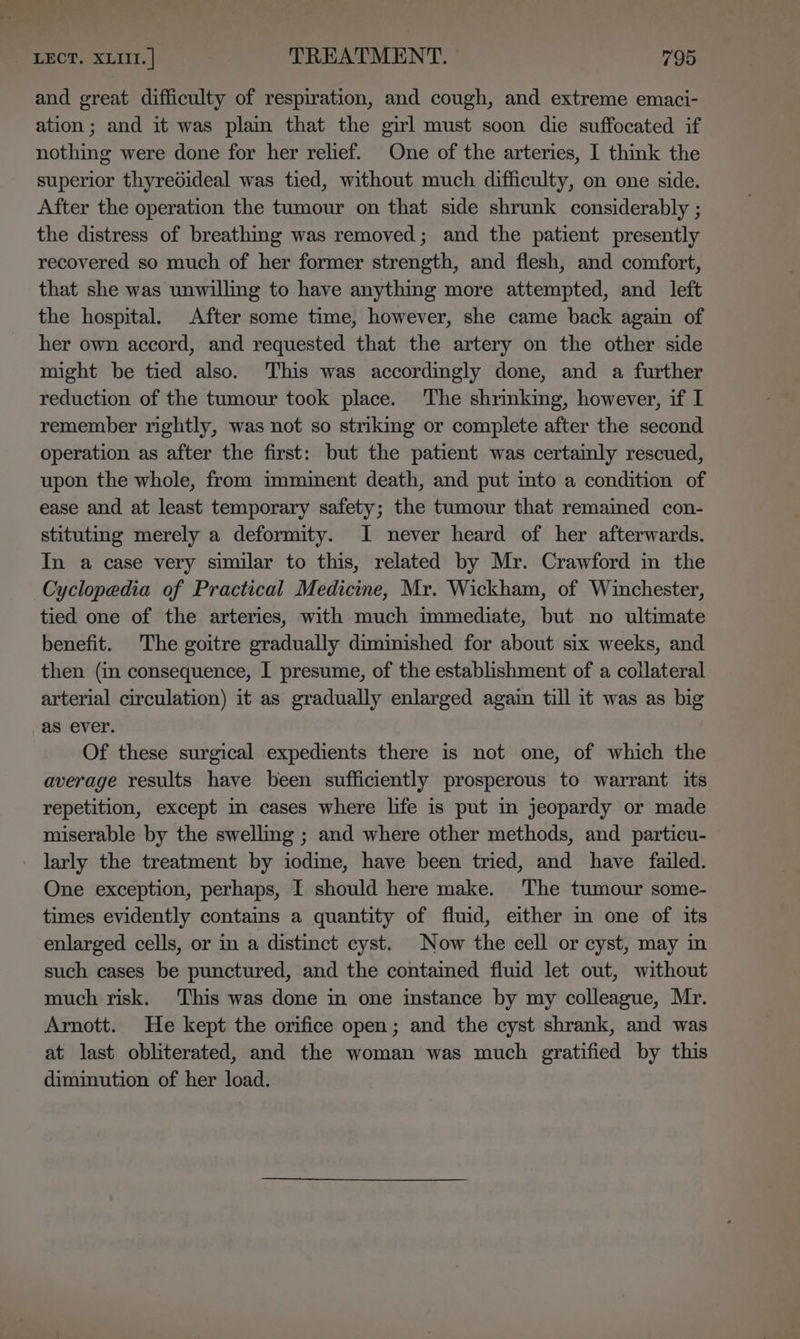 and great difficulty of respiration, and cough, and extreme emaci- ation; and it was pla that the girl must soon die suffocated if nothing were done for her relief. One of the arteries, I think the superior thyredideal was tied, without much difficulty, on one side. After the operation the tumour on that side shrunk considerably ; the distress of breathmng was removed; and the patient presently recovered so much of her former strength, and flesh, and comfort, that she was unwilling to have anything more attempted, and left the hospital. After some time, however, she came back again of her own accord, and requested that the artery on the other side might be tied also. ‘This was accordingly done, and a further reduction of the tumour took place. ‘The shrmking, however, if I remember rightly, was not so striking or complete after the second operation as after the first: but the patient was certainly rescued, upon the whole, from imminent death, and put into a condition of ease and at least temporary safety; the tumour that remained con- stituting merely a deformity. I never heard of her afterwards. In a case very similar to this, related by Mr. Crawford in the Cyclopedia of Practical Medicine, Mr. Wickham, of Winchester, tied one of the arteries, with much immediate, but no ultimate benefit. The goitre gradually diminished for about six weeks, and then (in consequence, I presume, of the establishment of a collateral arterial circulation) it as gradually enlarged again till it was as big as ever. Of these surgical expedients there is not one, of which the average results have been sufficiently prosperous to warrant its repetition, except in cases where life is put in jeopardy or made miserable by the swelling ; and where other methods, and particu- larly the treatment by iodine, have been tried, and have failed. One exception, perhaps, I should here make. The tumour some- times evidently contains a quantity of fluid, either in one of its enlarged cells, or in a distinct cyst. Now the cell or cyst, may in such cases be punctured, and the contained fluid let out, without much risk. This was done in one instance by my colleague, Mr. Arnott. He kept the orifice open; and the cyst shrank, and was at last obliterated, and the woman was much gratified by this diminution of her load.