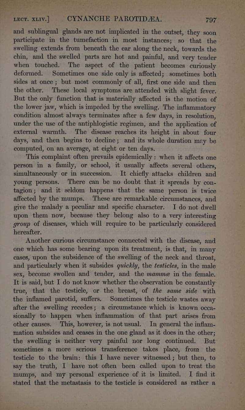 and sublingual glands are not implicated in the outset, they soon participate in the tumefaction in most instances; so that the swelling extends from beneath the ear along the neck, towards the chin, and the swelled parts are hot and painful, and very tender when touched. ‘The aspect of the patient becomes curiously deformed. Sometimes one side only is affected; sometimes both sides at once ; but most commonly of all, first one side and then the other. These local symptoms are attended with slight fever. But the only function that is materially affected is the motion of the lower jaw, which is impeded by the swelling. The inflammatory condition almost always terminates after a few days, in resolution, under the use of the antiphlogistic regimen, and the application of external warmth. ‘The disease reaches its height in about four days, and then begins to decline; and its whole duration may be computed, on an average, at eight or ten days. This complaint often prevails epidemically : when it affects one person in a family, or school, it usually affects several others, simultaneously or in succession. It chiefly attacks children and young persons. There can be no doubt that it spreads by con- tagion; and it seldom happens that the same person is twice affected by the mumps. These are remarkable circumstances, and give the malady a peculiar and specific character. I do not dwell upon them now, because they belong also to a very interesting group of diseases, which will require to be particularly considered hereafter. Another curious circumstance connected with the disease, and one which has some bearing upon its treatment, is that, in many cases, upon the subsidence of the swelling of the neck and throat, and particularly when it subsides quickly, the testicles, in the male sex, become swollen and tender, and the mamme in the female. It is said, but I do not know whether the observation be constantly true, that the testicle, or the breast, of the same side with the inflamed parotid, suffers. Sometimes the testicle wastes away after the swelling recedes; a circumstance which is known occa- sionally to happen when inflammation of that part arises from other causes. This, however, is not usual. In general the inflam- mation subsides and ceases in the one gland as it does in the other; the swelling is neither very painful nor long contimued. But: sometimes a more serious transference takes place, from the testicle to the brain: this I have never witnessed ; but then, to say the truth, I have not often been called upon to treat the mumps, and my personal experience of it is limited. I find it stated that the metastasis to the testicle is considered as rather a