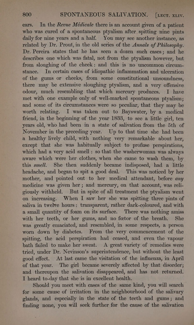 ears. In the Revue Médicale there is an account given of a patient who was cured of a spontaneous ptyalism after. spitting nine pints daily for nine years and a half. You may see another instance, as related by Dr. Prout, in the old series of the Annals of Philosophy. Dr. Pereira states that he has seen a dozen such cases; and he describes one which was fatal, not from the ptyalism however, but from sloughing of the cheek: and this is no uncommon circum- stance. In certain cases of idiopathic inflammation and ulceration of the gums or cheeks, from some constitutional unsoundness, there may be extensive sloughing ptyalism, and a very offensive odour, much resembling that which mercury produces. I have met with one example only of well-marked spontaneous ptyalism; and some of its circumstances were so peculiar, that they may be worth relating. JI was taken out to Bayswater, by a medical friend, in the beginning of the year 1833, to see a little girl, ten years old, who had been in a state of salivation from the 5th of November in the preceding year. Up to that time she had been a healthy lively child, with nothing very remarkable about her, except that she was habitually subject to profuse perspirations, which had a very acid smell : so that the washerwoman was always aware which were her clothes, when she came to wash them, by this smell. She then suddenly became indisposed, had a little headache, and began to spit a good deal. This was noticed by her mother, and poimted out to her medical attendant, before any medicine was given her; and mercury, on that account, was reli- giously withheld. But in spite of all treatment the ptyalism went on increasing. When I saw her she was spitting three pints of saliva in twelve hours: transparent, rather dark-coloured, and with a small quantity of foam on its surface. There was nothing amiss with her teeth, or her gums, and no feetor of the breath. She was greatly emaciated, and resembled, in some respects, a person worn down by diabetes. From the very commencement of the spitting, the acid perspiration had ceased, and even the vapour bath failed to make her sweat. A great variety of remedies were tried, under Dr. Nevinson’s supermtendence, but without the least good effect. At last came the visitation of the influenza, in April of that year. The girl became severely affected by that disorder; and thereupon the salivation disappeared, and has not returned. I heard to-day that she is in excellent health. Should you meet with cases of the same kind, you will search for some cause of irritation in the neighbourhood of the salivary glands, and especially in the state of the teeth and gums; and finding none, you will seek further for the cause of the salivation