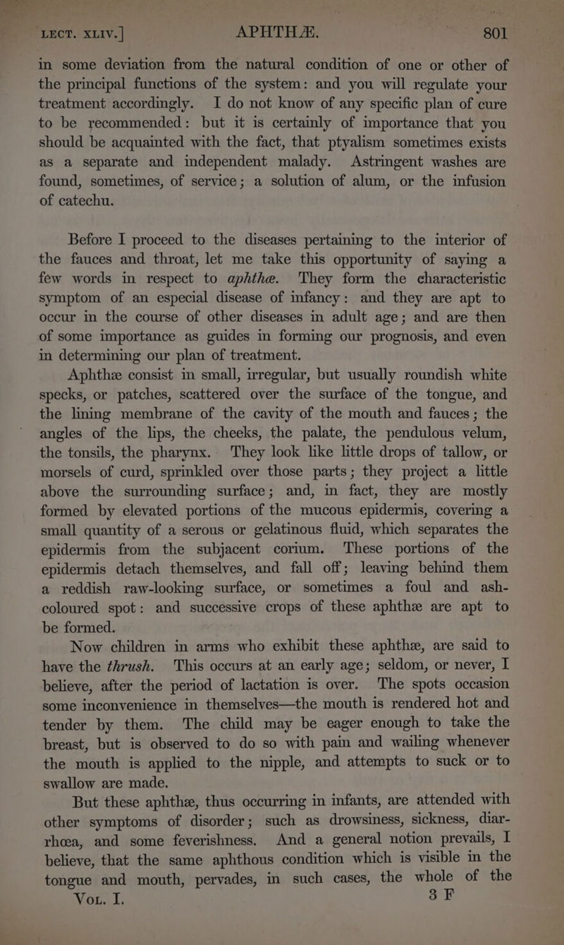 in some deviation from the natural condition of one or other of the principal functions of the system: and you will regulate your treatment accordingly. I do not know of any specific plan of cure to be recommended: but it is certainly of importance that you should be acquainted with the fact, that ptyalism sometimes exists as a separate and mdependent malady. Astringent washes are found, sometimes, of service; a solution of alum, or the infusion of catechu. Before I proceed to the diseases pertainmg to the interior of the fauces and throat, let me take this opportunity of saymg a few words in respect to aphthe. They form the characteristic symptom of an especial disease of infancy: and they are apt to occur in the course of other diseases in adult age; and are then of some importance as guides in forming our prognosis, and even in determining our plan of treatment. Aphthee consist in small, irregular, but usually roundish white specks, or patches, scattered over the surface of the tongue, and the lming membrane of the cavity of the mouth and fauces; the angles of the lips, the cheeks, the palate, the pendulous velum, the tonsils, the pharynx. They look like little drops of tallow, or morsels of curd, sprinkled over those parts; they project a little above the surrounding surface; and, m fact, they are mostly formed by elevated portions of the mucous epidermis, covering a small quantity of a serous or gelatinous fluid, which separates the epidermis from the subjacent corium. These portions of the epidermis detach themselves, and fall off; leaving behind them a reddish raw-looking surface, or sometimes a foul and ash- coloured spot: and successive crops of these aphthe are apt to be formed. Now children in arms who exhibit these aphthe, are said to have the thrush. This occurs at an early age; seldom, or never, I believe, after the period of lactation is over. The spots occasion some inconvenience in themselves—the mouth is rendered hot and tender by them. The child may be eager enough to take the breast, but is observed to do so with pain and wailing whenever the mouth is applied to the nipple, and attempts to suck or to swallow are made. But these aphthe, thus occurring in infants, are attended with other symptoms of disorder; such as drowsiness, sickness, diar- rheea, and some feverishness. And a general notion prevails, I believe, that the same aphthous condition which is visible in the tongue and mouth, pervades, in such cases, the whole of the Vor. I. oF