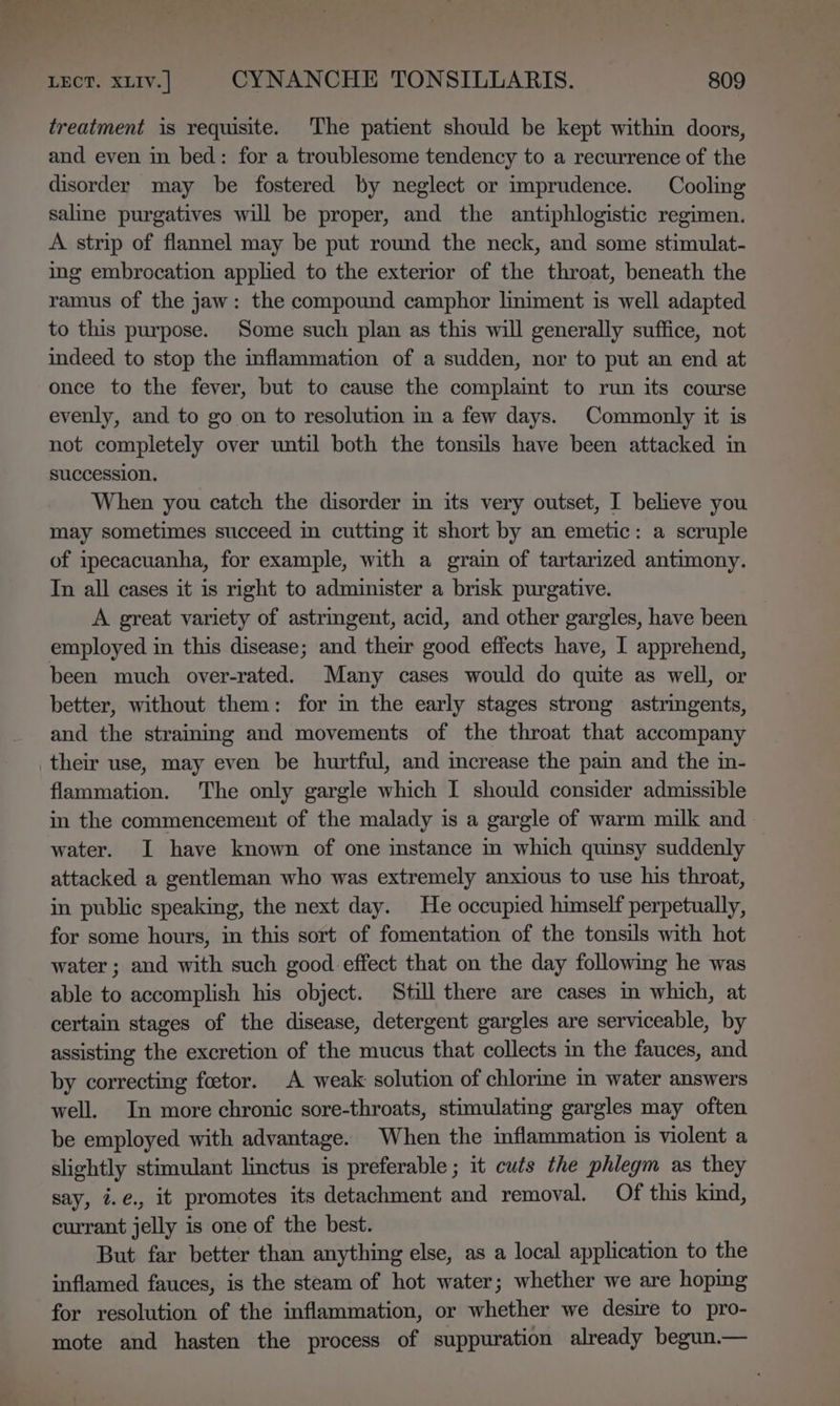 treatment is requisite. The patient should be kept within doors, and even in bed: for a troublesome tendency to a recurrence of the disorder may be fostered by neglect or imprudence. Cooling saline purgatives will be proper, and the antiphlogistic regimen. A strip of flannel may be put round the neck, and some stimulat- ing embrocation applied to the exterior of the throat, beneath the ramus of the jaw: the compound camphor lmiment is well adapted to this purpose. Some such plan as this will generally suffice, not indeed to stop the inflammation of a sudden, nor to put an end at once to the fever, but to cause the complaimt to run its course evenly, and to go on to resolution in a few days. Commonly it is not completely over until both the tonsils have been attacked in succession. When you catch the disorder in its very outset, I believe you may sometimes succeed in cutting it short by an emetic: a scruple of ipecacuanha, for example, with a grain of tartarized antimony. In all cases it is right to administer a brisk purgative. A great variety of astringent, acid, and other gargles, have been employed in this disease; and their good effects have, I apprehend, been much over-rated. Many cases would do quite as well, or better, without them: for m the early stages strong astringents, and the strainmg and movements of the throat that accompany their use, may even be hurtful, and increase the pain and the in- flammation. The only gargle which I should consider admissible in the commencement of the malady is a gargle of warm milk and water. I have known of one instance in which quinsy suddenly attacked a gentleman who was extremely anxious to use his throat, in public speaking, the next day. He occupied himself perpetually, for some hours, in this sort of fomentation of the tonsils with hot water ; and with such good effect that on the day following he was able to accomplish his object. Still there are cases m which, at certain stages of the disease, detergent gargles are serviceable, by assisting the excretion of the mucus that collects in the fauces, and by correcting foetor. A weak solution of chlorme in water answers well. In more chronic sore-throats, stimulating gargles may often be employed with advantage. When the inflammation is violent a slightly stimulant linctus is preferable ; it cuts the phlegm as they say, i.e., it promotes its detachment and removal. Of this kind, currant jelly is one of the best. But far better than anything else, as a local application to the inflamed fauces, is the steam of hot water; whether we are hoping for resolution of the inflammation, or whether we desire to pro- mote and hasten the process of suppuration already begun.—