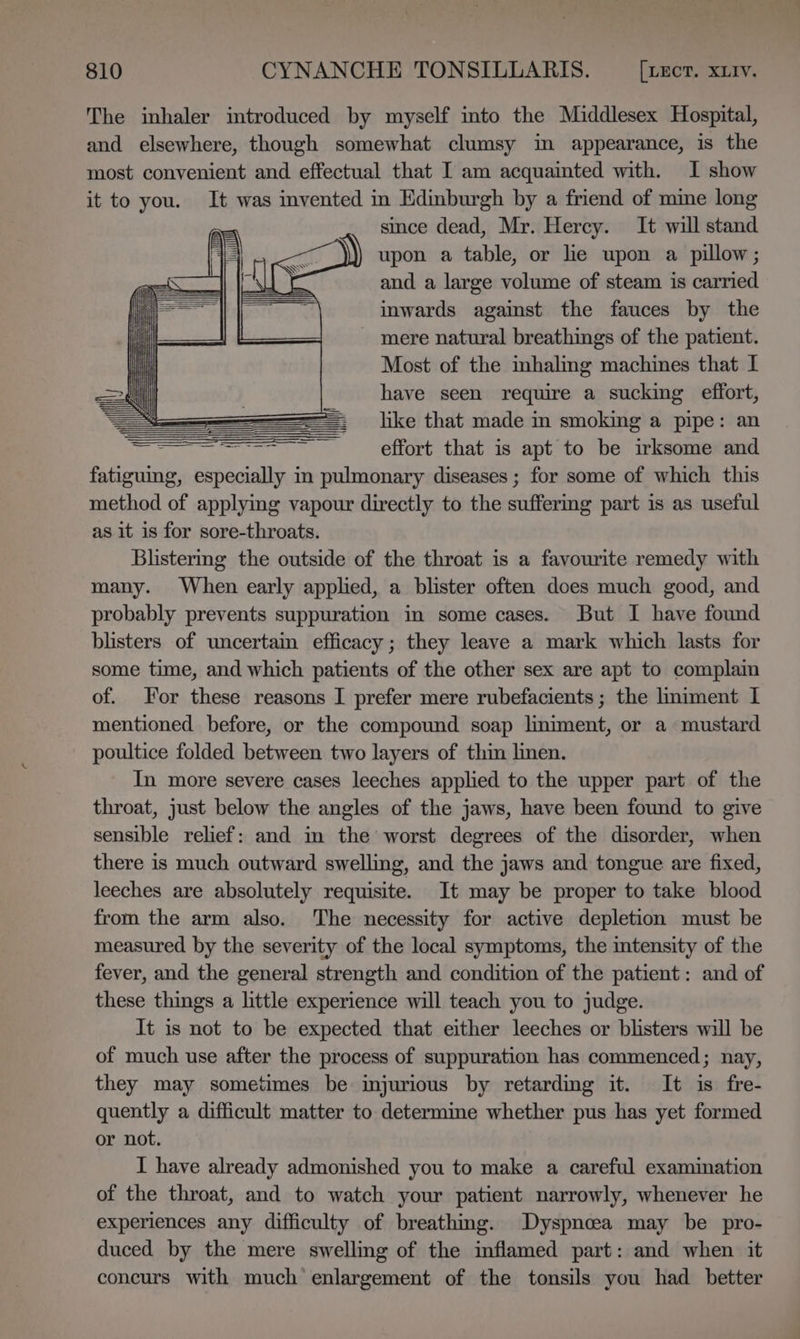 The inhaler introduced by myself into the Middlesex Hospital, and elsewhere, though somewhat clumsy in appearance, is the most convenient and effectual that I am acquainted with. I show it to you. It was invented in Edinburgh by a friend of mine long since dead, Mr. Hercy. It will stand upon a table, or le upon a pillow; and a large volume of steam is carried inwards agaist the fauces by the - mere natural breathings of the patient. | Most of the mhaling machines that I =) have seen require a sucking effort, = like that made in smoking a pipe: an 5 aaa aed ire aki Has effort that is apt to be irksome and fatiguing, especially in pulmonary diseases ; for some of which this method of applyimg vapour directly to the suffermg part is as useful as it is for sore-throats. Blistermg the outside of the throat is a favourite remedy with many. When early applied, a blister often does much good, and probably prevents suppuration in some cases. But I have found blisters of uncertain efficacy; they leave a mark which lasts for some time, and which patients of the other sex are apt to complain of. For these reasons I prefer mere rubefacients ; the lmiment I mentioned before, or the compound soap lmiment, or a mustard poultice folded between two layers of thin linen. In more severe cases leeches applied to the upper part of the throat, just below the angles of the jaws, have been found to give sensible relief: and im the worst degrees of the disorder, when there is much outward swelling, and the jaws and tongue are fixed, leeches are absolutely requisite. It may be proper to take blood from the arm also. The necessity for active depletion must be measured by the severity of the local symptoms, the intensity of the fever, and the general strength and condition of the patient: and of these things a little experience will teach you to judge. It is not to be expected that either leeches or blisters will be of much use after the process of suppuration has commenced; nay, they may sometimes be injurious by retarding it. It is fre- quently a difficult matter to determme whether pus has yet formed or not. I have already admonished you to make a careful examination of the throat, and to watch your patient narrowly, whenever he experiences any difficulty of breathing. Dyspncoea may be pro- duced by the mere swelling of the inflamed part: and when it concurs with much enlargement of the tonsils you had better