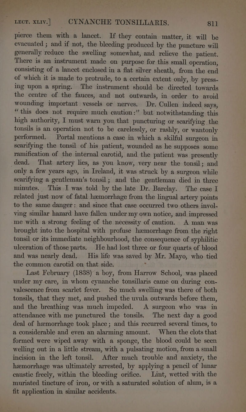 pierce them with a lancet. If they contain matter, it will be evacuated ; and if not, the bleeding produced by the puncture will generally reduce the swelling somewhat, and relieve the patient. There is an instrument made on purpose for this small operation, consisting of a lancet enclosed in a flat silver sheath, from the end of which it is made to protrude, to a certain extent only, by press- ing upon a spring. The instrument should be directed towards the centre of the fauces, and not outwards, in order to avoid wounding important vessels or nerves. Dr. Cullen indeed says, “this does not require much caution:” but notwithstanding this high authority, I must warn you that puncturing or scarifying the tonsils is an operation not to be carelessly, or rashly, or wantonly performed. Portal mentions a case in which a skilful surgeon in scarifying the tonsil of his patient, wounded as he supposes some ramification of the internal carotid, and the patient was presently only a few years ago, in Ireland, it was struck by a surgeon while scarifying a gentleman’s tonsil; and the gentleman died in three minutes. This I was told by the late Dr. Barclay. The case I related just now of fatal hemorrhage from the lingual artery points to the same danger: and since that case occurred two others invol- ving similar hazard have fallen under my own notice, and impressed me with a strong feeling of the necessity of caution. A man was brought into the hospital with profuse hemorrhage from the right tonsil or its immediate neighbourhood, the consequence of syphilitic ulceration of those parts. He had lost three or four quarts of blood and was nearly dead. His life was saved by Mr. Mayo, who tied the common carotid on that side. ; Last February (18388) a boy, from Harrow School, was placed under my care, i whom cynanche tonsillaris came on during con- valescence from scarlet fever. So much swelling was there of both tonsils, that they met, and pushed the uvula outwards before them, and the breathing was much impeded. A surgeon who was in attendance with me punctured the tonsils. The next day a good deal of hemorrhage took place; and this recurred several times, to a considerable and even an alarming amount. When the clots that formed were wiped away with a sponge, the blood could be seen welling out in a little stream, with a pulsating motion, from a small incision in the left tonsil. After much trouble and anxiety, the hemorrhage was ultimately arrested, by applying a pencil of lunar caustic freely, within the bleeding orifice. Lint, wetted with the muriated tincture of iron, or with a saturated solution of alum, is a fit application in similar accidents.