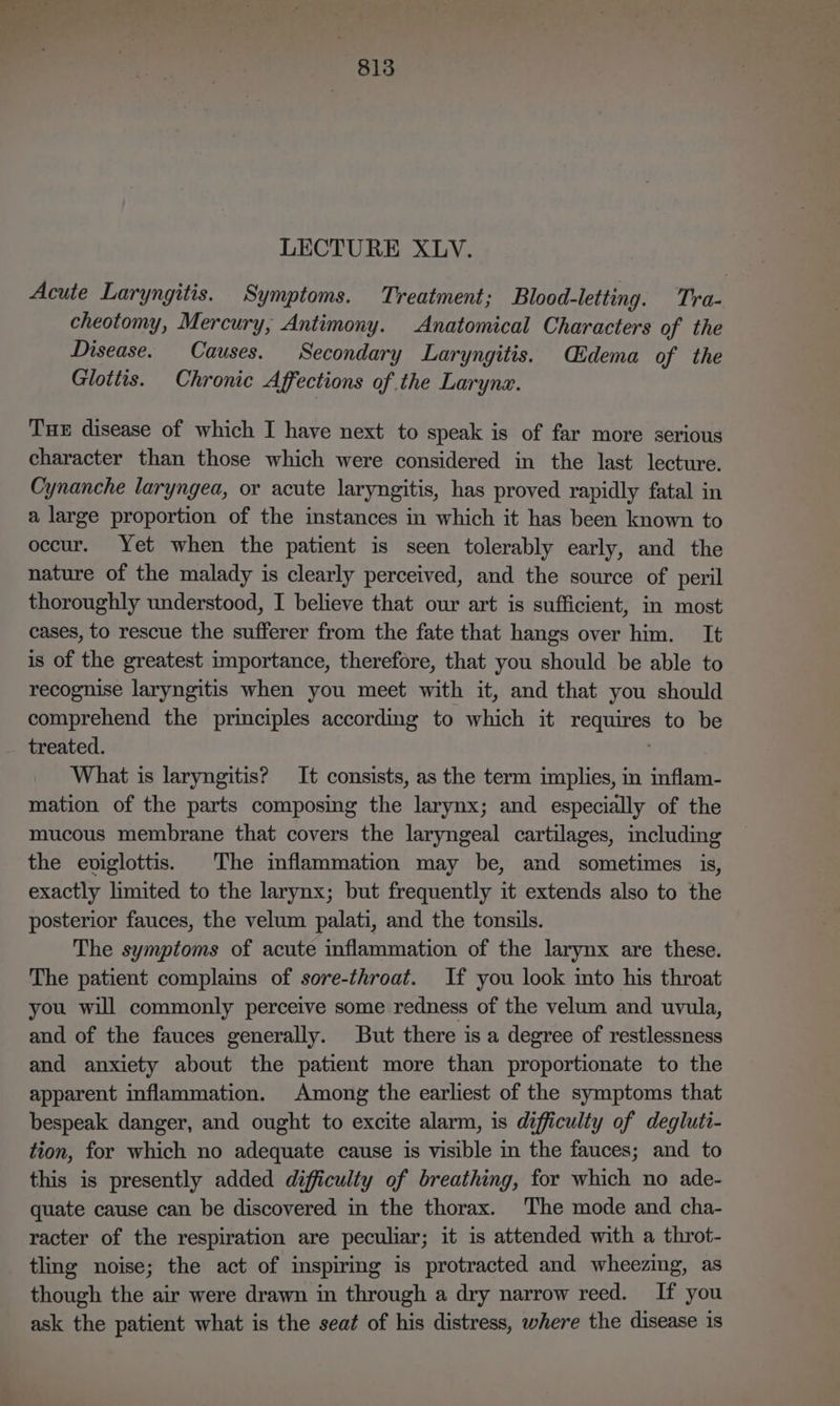 le an 813 LECTURE XLV. Acute Laryngitis. Symptoms. Treatment; Blood-letting. Tra- cheotomy, Mercury, Antimony. Anatomical Characters of the Disease. Causes. Secondary Laryngitis. Cidema of the Glottis. Chronic Affections of the Larynx. Tue disease of which I have next to speak is of far more serious character than those which were considered in the last lecture. Cynanche laryngea, or acute laryngitis, has proved rapidly fatal in a large proportion of the instances in which it has been known to occur. Yet when the patient is seen tolerably early, and the nature of the malady is clearly perceived, and the source of peril thoroughly understood, I believe that our art is sufficient, in most cases, to rescue the sufferer from the fate that hangs over him. It is of the greatest importance, therefore, that you should be able to recognise laryngitis when you meet with it, and that you should comprehend the principles according to which it requires to be treated. . What is laryngitis? It consists, as the term implies, in inflam- mation of the parts composing the larynx; and especially of the mucous membrane that covers the laryngeal cartilages, including the eviglottis. The inflammation may be, and sometimes is, exactly limited to the larynx; but frequently it extends also to the posterior fauces, the velum palati, and the tonsils. The symptoms of acute inflammation of the larynx are these. The patient complains of sore-throat. If you look into his throat you will commonly perceive some redness of the velum and uvula, and of the fauces generally. But there is a degree of restlessness and anxiety about the patient more than proportionate to the apparent inflammation. Among the earliest of the symptoms that bespeak danger, and ought to excite alarm, is difficulty of degluti- tion, for which no adequate cause is visible in the fauces; and to this is presently added difficulty of breathing, for which no ade- quate cause can be discovered in the thorax. The mode and cha- racter of the respiration are peculiar; it is attended with a throt- tling noise; the act of inspiring is protracted and wheezing, as though the air were drawn in through a dry narrow reed. If you ask the patient what is the seat of his distress, where the disease 1s