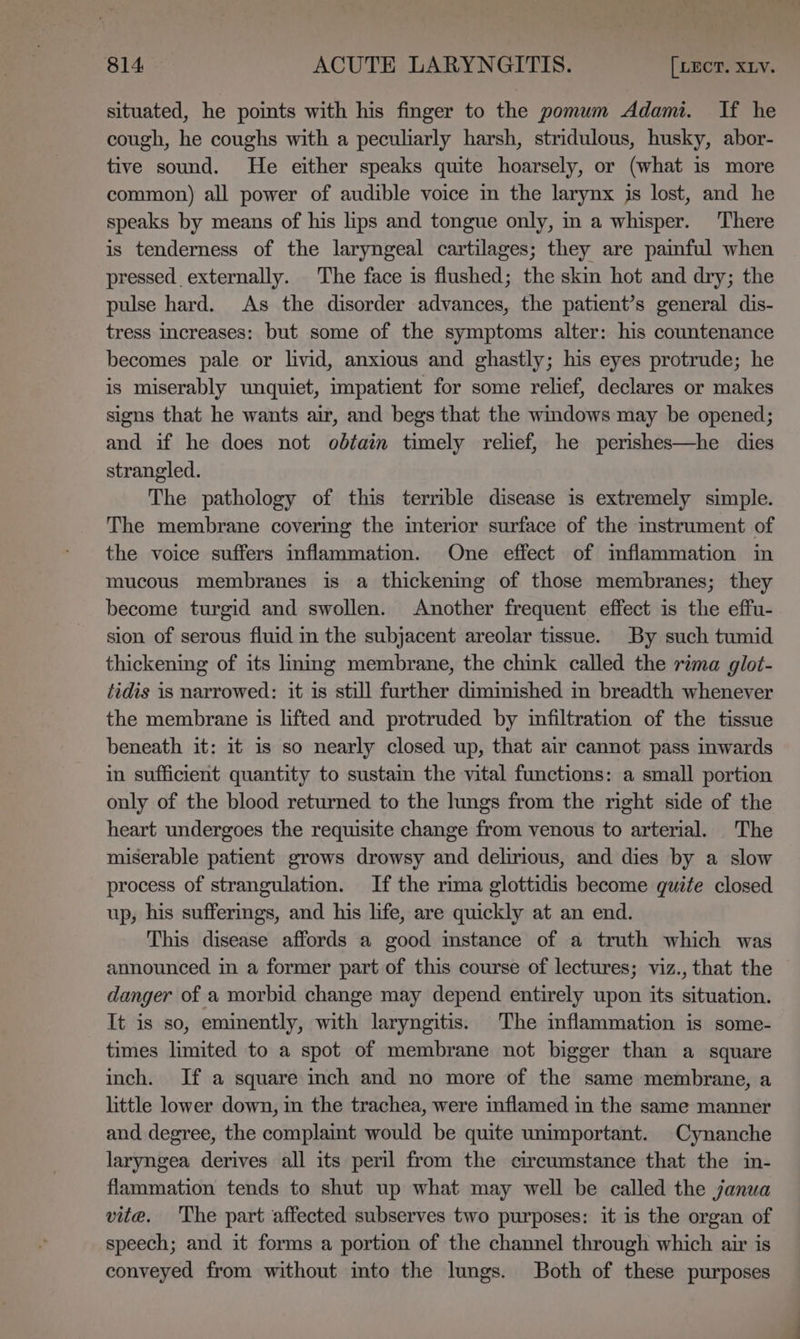 situated, he poimts with his finger to the pomum Adami. If he cough, he coughs with a peculiarly harsh, stridulous, husky, abor- tive sound. He either speaks quite hoarsely, or (what is more common) all power of audible voice in the larynx js lost, and he speaks by means of his lips and tongue only, in a whisper. ‘There is tenderness of the laryngeal cartilages; they are painful when pressed externally. The face is flushed; the skin hot and dry; the pulse hard. As the disorder advances, the patient’s general dis- tress increases: but some of the symptoms alter: his countenance becomes pale or livid, anxious and ghastly; his eyes protrude; he is miserably unquiet, impatient for some relief, declares or makes signs that he wants air, and begs that the wmdows may be opened; and if he does not obtain timely relief, he perishes—he dies strangled. The pathology of this terrible disease is extremely simple. The membrane covermg the imterior surface of the instrument of the voice suffers inflammation. One effect of inflammation in mucous membranes is a thickening of those membranes; they become turgid and swollen. Another frequent effect is the effu- sion of serous fluid in the subjacent areolar tissue. By such tumid thickening of its lmmg membrane, the chink called the rima glot- tidis is narrowed: it is still further dimimished in breadth whenever the membrane is lifted and protruded by infiltration of the tissue beneath it: it is so nearly closed up, that air cannot pass inwards in sufficient quantity to sustain the vital functions: a small portion only of the blood returned to the lings from the right side of the heart undergoes the requisite change from venous to arterial. The miserable patient grows drowsy and delirious, and dies by a slow process of strangulation. If the rima glottidis become quite closed up, his suffermgs, and his life, are quickly at an end. This disease affords a good mstance of a truth which was announced in a former part of this course of lectures; viz., that the danger of a morbid change may depend entirely upon its situation. It is so, eminently, with laryngitis. The mflammation is some- times limited to a spot of membrane not bigger than a square inch. If a square inch and no more of the same membrane, a little lower down, in the trachea, were inflamed in the same manner and degree, the complaint would be quite unimportant. Cynanche laryngea derives all its peril from the circumstance that the in- flammation tends to shut up what may well be called the janua vite. 'The part affected subserves two purposes: it is the organ of speech; and it forms a portion of the channel through which air is conveyed from without into the lungs. Both of these purposes