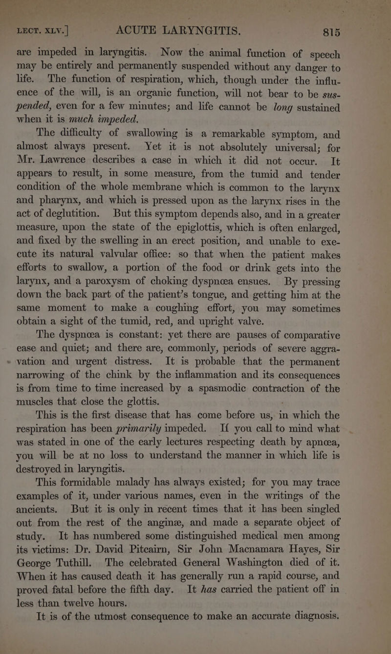 are impeded in laryngitis. Now the animal function of speech may be entirely and permanently suspended without any danger to life. The function of respiration, which, though under the influ- ence of the will, is an organic function, will not bear to be sus- pended, even for a few minutes; and life cannot be Jong sustained when it is much impeded. The difficulty of swallowing is a remarkable symptom, and almost always present. Yet it is not absolutely universal; for Mr. Lawrence describes a case in which it did not occur. It appears to result, in some measure, from the tumid and tender condition of the whole membrane which is common to the larynx and pharynx, and which is pressed upon as the larynx rises in the act of deglutition. But this symptom depends also, and in a greater measure, upon the state of the epiglottis, which is often enlarged, and fixed by the swelling in an erect position, and unable to exe- cute its natural valvular office: so that when the patient makes efforts to swallow, a portion of the food or drink gets into the larynx, and a paroxysm of choking dyspnoea ensues. By pressing down the back part of the patient’s tongue, and getting him at the same moment to make a coughing effort, you may sometimes obtain a sight of the tumid, red, and upright valve. The dyspnoea is constant: yet there are pauses of comparative ease and quiet; and there are, commonly, periods of severe aggra- » vation and urgent distress. It is probable that the permanent narrowing of the chink by the inflammation and its consequences is from time to time increased by a spasmodic contraction of the muscles that close the glottis. This is the first disease that has come before us, in which the respiration has been primarily impeded. If you call to mind what was stated in one of the early lectures respecting death by apneea, you will be at no loss to understand the manner in which life is destroyed in laryngitis. This formidable malady has always existed; for you may trace examples of it, under various names, even in the writings of the ancients. But it is only m recent times that it has been singled out from the rest of the anginze, and made a separate object of study. It has numbered some distinguished medical men among its victims: Dr. David Pitcairn, Sir John Macnamara Hayes, Sir George Tuthill. The celebrated General Washington died of it. When it has caused death it has generally run a rapid course, and proved fatal before the fifth day. It has carried the patient off in less than twelve hours. It is of the utmost consequence to make an accurate diagnosis.