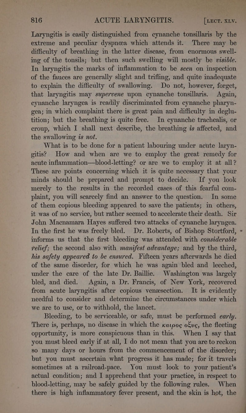 Laryngitis is easily distinguished from cynanche tonsillaris by the extreme and peculiar dyspnoea which attends it. There may be difficulty of breathing in the latter disease, from enormous swell- ing of the tonsils; but then such swellmg will mostly be visible. In laryngitis the marks of inflammation to be seen on inspection of the fauces are generally slight and triflmg, and quite inadequate to explain the difficulty of swallowing. Do not, however, forget, that laryngitis may swpervene upon cynanche tonsillaris. Again, cynanche laryngea is readily discrimmated from cynanche pharyn- gea; in which complaint there is great pain and difficulty in deglu- tition; but the breathing is quite free. In cynanche trachealis, or croup, which I shall next describe, the breathing 7s affected, and the swallowing és not. What is to be done for a patient labouring under acute laryn- gitis? How and when are we to employ the great remedy for acute inflammation—blood-letting? or are we to employ it at all? These are points concerning which it is quite necessary that your minds should be prepared and prompt to decide. If you look merely to the results in the recorded cases. of this fearful com- plaint, you will scarcely find an answer to the question. In some of them copious bleeding appeared to save the patients; in others, it was of no service, but rather seemed to accelerate their death. Sir John Macnamara Hayes suffered two attacks of cynanche laryngea. In the first he was freely bled. Dr. Roberts, of Bishop Stortford, informs us that the first bleedmg was attended with considerable relief; the second also with manifest advantage; and by the third, his safety appeared to be ensured. Fifteen years afterwards he died of the same disorder, for which he was again bled and leeched, under the care of the late Dr. Baillie. Washington was largely bled, and died. Again, a Dr. Francis, of New York, recovered from acute laryngitis after copious venzsection. It is evidently needful to consider and determine the circumstances under which we are to use, or to withhold, the lancet. Bleeding, to be serviceable, or safe, must be performed early. There is, perhaps, no disease in which the katpoe ofve, the fleeting opportunity, is more conspicuous than in this. When I say that you must bleed early if at all, I do not mean that you are to reckon so many days or hours from the commencement of the disorder; but you must ascertain what progress it has made; for it travels sometimes at a railroad-pace. You must look to your patient’s actual condition; and I apprehend that your practice, in respect to blood-letting, may be safely guided by the following rules. When there is high mflammatory fever present, and the skin is hot, the