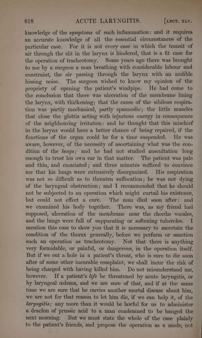 knowledge of the symptoms of such inflammation: and it requires an accurate knowledge of all the essential circumstances of the particular case. For it is not every case in which the transit of air through the slit in the larynx is hindered, that is a fit case for the operation of tracheotomy. Some years ago there was brought to me by a surgeon a man breathing with considerable labour and constraint, the air passing through the larynx with an audible hissing noise. The surgeon wished to know my opinion of the propriety of opening the patient’s windpipe. He had come to the conclusion that there was ulceration of the membrane lining the larynx, with thickening; that the cause of the sibilous respira- tion was partly mechanical, partly spasmodic; the little muscles that close the glottis acting with injurious energy in consequence of the neighbouring irritation: and he thought that this mischief in the larynx would have a better chance of bemg repaired, if the functions of the organ could be for a time suspended. He was aware, however, of the necessity of ascertaining what was the con- dition of the lungs; and he had not studied auscultation long enough to trust his own ear in that matter. The patient was pale and thin, and emaciated; and three minutes sufficed to convince me that his lungs were extensively disorganized. His respiration was not so difficult as to threaten suffocation; he was not dying of the laryngeal obstruction; and I recommended that he should not be subjected to an operation which might curtail his existence, but could not effect a cure. The man died soon after: and we examined his body together. There was, as my friend had supposed, ulceration of the membrane near the chord vocales, and the lungs were full of suppuratmg or softening tubercles. I mention this case to show you that it is necessary to ascertain the condition of the thorax generally, before we perform or sanction such an operation as tracheotomy. Not that there is anything very formidable, or painful, or dangerous, in the operation itself. But if we cut a hole in a patient’s throat, who is sure to die soon after of some other incurable complaint, we shall. incur the risk of being charged with having killed him. Do not misunderstand me, however. Ifa patient’s life be threatened by acute laryngitis, or by laryngeal cedema, and we are sure of that, and if at the same time we are sure that he carries another mortal disease about him, we are not for that reason to let him die, if we can help it, of the laryngitis; any more than it would be lawful for us to administer a drachm of prussic acid to a man condemned to be hanged the next morning. But we must state the whole of the case plainly to the patient’s friends, and propose the operation as a mode, not