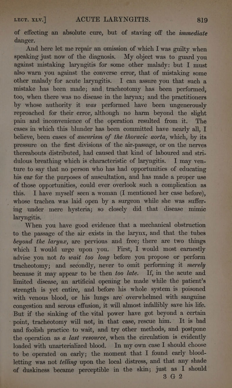 of effecting an absolute cure, but of staving off the immediate danger. And here let me repair an omission of which I was guilty when speaking just now of the diagnosis. My object was to guard you against mistaking laryngitis for some other malady: but I must also warn you against the converse error, that of mistaking some other malady for acute laryngitis. I can assure you that such a mistake has been made; and tracheotomy has been performed, too, when there was no disease in the larynx; and the practitioners by whose authority it was performed have been ungenerously reproached for their error, although no harm beyond the slight pain and inconvenience of the operation resulted from it. The cases in which this blunder has been committed have nearly all, I believe, been cases of aneurism of the thoracic aorta, which, by its pressure on the first divisions of the air-passage, or on the nerves thereabouts distributed, had caused that kind of laboured and stri- dulous breathing which is characteristic of laryngitis. I may ven- ture to say that no person who has had opportunities of educating his ear for the purposes of auscultation, and has made a proper use of those opportunities, could ever overlook such a complication as this. I have myself seen a woman (I mentioned her case before), _ whose trachea was laid open by a surgeon while she was suffer- ing under mere hysteria; so closely did that disease mimic laryngitis. When you have good evidence that a mechanical obstruction to the passage of the air-exists im the larynx, and that the tubes beyond the larynx, are pervious and free; there are two things which I would urge upon you. First, 1 would most earnestly advise you not to wait too long before you propose or perform tracheotomy; and secondly, never to omit performing it merely because it may appear to be then too late. If, m the acute and limited disease, an artificial opening be made while the patient’s strength is yet entire, and before his whole system is poisoned with venous blood, or his lungs are overwhelmed with sanguine congestion and serous effusion, it will almost infallibly save his life. But if the sinking of the vital power have got beyond a certain ‘point, tracheotomy will not, im that case, rescue him. It is bad and foolish practice to wait, and try other methods, and postpone the operation as a last resource, when the circulation is evidently loaded with unarterialized blood. In my own case I should choose to be operated on early; the moment that I found early blood- letting was not telling upon the local distress, and that any shade of duskiness became perceptible in the skin; just as I should 3 G2