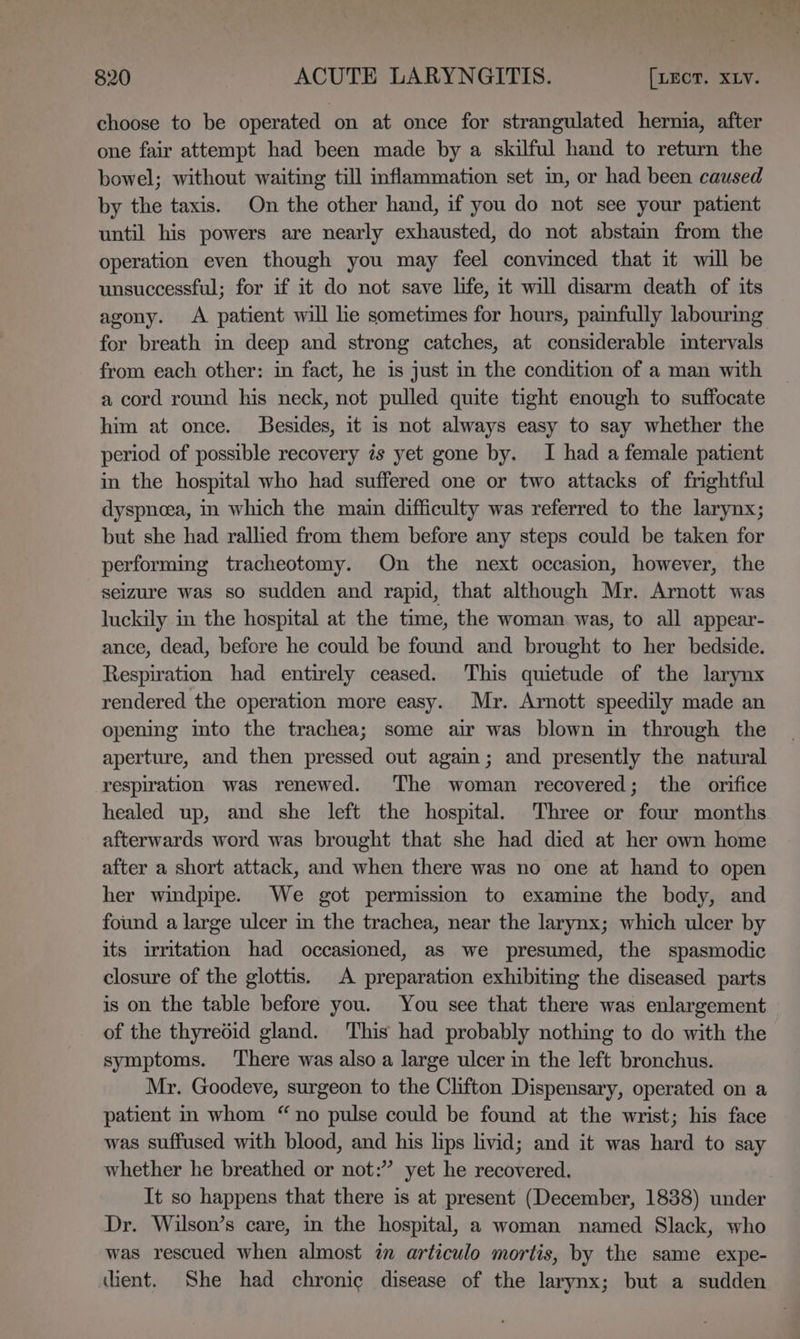 choose to be operated on at once for strangulated hernia, after one fair attempt had been made by a skilful hand to return the bowel; without waiting till inflammation set in, or had been caused by the taxis. On the other hand, if you do not see your patient until his powers are nearly exhausted, do not abstain from the operation even though you may feel convinced that it will be unsuccessful; for if it do not save life, it will disarm death of its agony. A patient will le sometimes for hours, painfully labourmg for breath im deep and strong catches, at considerable intervals from each other: in fact, he is just in the condition of a man with a cord round his neck, not pulled quite tight enough to suffocate him at once. Besides, it is not always easy to say whether the period of possible recovery 7s yet gone by. I had a female patient in the hospital who had suffered one or two attacks of frightful dyspnoea, in which the main difficulty was referred to the larynx; but she had rallied from them before any steps could be taken for performing tracheotomy. On the next occasion, however, the seizure was so sudden and rapid, that although Mr. Arnott was luckily in the hospital at the time, the woman was, to all appear- ance, dead, before he could be found and brought to her bedside. Respiration had entirely ceased. This quietude of the larynx rendered the operation more easy. Mr. Arnott speedily made an opening into the trachea; some air was blown in through the aperture, and then pressed out again; and presently the natural respiration was renewed. The woman recovered; the orifice healed up, and she left the hospital. Three or four months afterwards word was brought that she had died at her own home after a short attack, and when there was no one at hand to open her windpipe. We got permission to examine the body, and found a large ulcer in the trachea, near the larynx; which ulcer by its irritation had occasioned, as we presumed, the spasmodic closure of the glottis. A preparation exhibiting the diseased parts is on the table before you. You see that there was enlargement of the thyredid gland. This had probably nothing to do with the symptoms. There was also a large ulcer in the left bronchus. Mr. Goodeve, surgeon to the Clifton Dispensary, operated on a patient in whom “no pulse could be found at the wrist; his face was suffused with blood, and his lips livid; and it was hard to say whether he breathed or not:” yet he recovered. It so happens that there is at present (December, 1838) under Dr. Wilson’s care, in the hospital, a woman named Slack, who was rescued when almost in articulo mortis, by the same expe- dient. She had chronic disease of the larynx; but a sudden