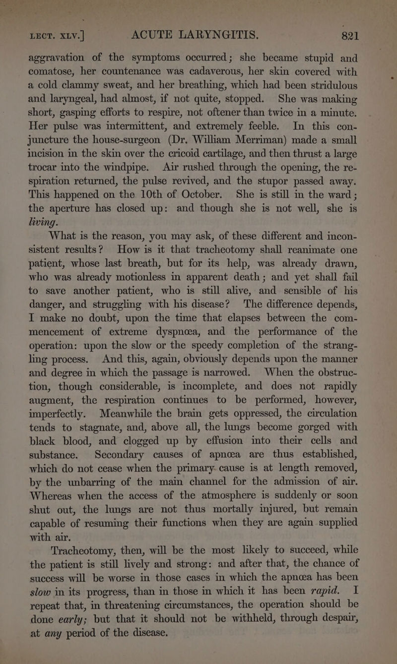 aggravation of the symptoms occurred; she became stupid and comatose, her countenance was cadaverous, her skin covered with a cold clammy sweat, and her breathing, which had been stridulous and laryngeal, had almost, if not quite, stopped. She was making short, gasping efforts to respire, not oftener than twice in a minute. Her pulse was intermittent, and extremely feeble. In this con- juncture the house-surgeon (Dr. William Merriman) made a small incision in the skin over the cricoid cartilage, and then thrust a large trocar into the windpipe. Air rushed through the opening, the re- spiration returned, the pulse revived, and the stupor passed away. This happened on the 10th of October. She is still in the ward ; the aperture has closed up: and though she is not well, she is living. What is the reason, you may ask, of these different and incon- sistent results? How is it that tracheotomy shall reanimate one patient, whose last breath, but for its help, was already drawn, who was already motionless in apparent death; and yet shall fail to save another patient, who is still alive, and sensible of his danger, and struggling with his disease? The difference depends, I make no doubt, upon the time that elapses between the com- mencement of extreme dyspnoea, and the performance of the operation: upon the slow or the speedy completion of the strang- lng process. And this, again, obviously depends upon the manner and degree in which the passage is narrowed. When the obstruc- tion, though considerable, is mimcomplete, and does not rapidly augment, the respiration contmues to be performed, however, imperfectly. Meanwhile the brain gets oppressed, the circulation tends to stagnate, and, above all, the lungs become gorged with black blood, and clogged up by effusion imto their cells and substance. Secondary causes of apnoea are thus established, which do not cease when the primary- cause is at length removed, by the unbarring of the main channel for the admission of air. Whereas when the access of the atmosphere is suddenly or soon shut out, the lungs are not thus mortally mjured, but remain capable of resuming their functions when they are again supplied with air. Tracheotomy, then, will be the most likely to succeed, while the patient is still lively and strong: and after that, the chance of success will be worse in those cases in which the apnoea has been slow in its progress, than in those in which it has been rapid. I repeat that, in threatening circumstances, the operation should be done early; but that it should not be withheld, through despair, at any period of the disease,