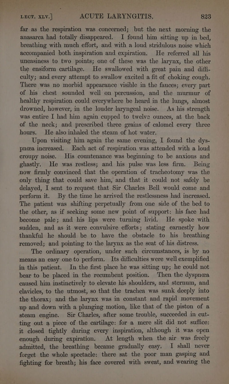 far as the respiration was concerned; but the next morning the anasarca had totally disappeared. I found him sitting up in bed, breathing with much effort, and with a loud stridulous noise which accompanied both inspiration and expiration. He referred all his uneasiness to two points; one of these was the larynx, the other the ensiform cartilage. He swallowed with great pain and diffi- culty; and every attempt to swallow excited a fit of choking cough. There was no morbid appearance visible in the fauces; every part of his chest sounded well on percussion, and the murmur of healthy respiration could everywhere be heard in the lungs, almost drowned, however, in the louder laryngeal noise. As his strength was entire I had him again cupped to twelve ounces, at the back of the neck; and prescribed three grains of calomel every three hours. He also inhaled the steam of hot water. Upon visiting him again the same evening, I found the dys- pnoea increased. Hach act of respiration was attended with a loud croupy noise. His countenance was begining to be anxious and ghastly. He was restless; and his pulse was less firm. Being now firmly convinced that the operation of tracheotomy was the only thig that could save him, and that it could not safely be delayed, I sent to request that Sir Charles Bell would come and perform it. By the time he arrived the restlessness had increased. The patient was shifting perpetually from one side of the bed to the other, as if seeking some new point of support: his face had become pale; and his lips were turning livid. He spoke with sudden, and as it were convulsive efforts; stating earnestly how thankful he should be to have the obstacle to his breathing removed; and pointing to the larynx as the seat of his distress. The ordinary operation, under such circumstances, is by no means an easy one to perform. Its difficulties were well exemplified in this patient. In the first place he was sitting up; he could not bear to be placed in the recumbent position. Then the dyspnoea caused him instinctively to elevate his shoulders, and sternum, and clavicles, to the utmost, so that the trachea was sunk deeply into the thorax; and the larynx was in constant and rapid movement up and down with a plunging motion, like that of the piston of a steam engine. Sir Charles, after some trouble, succeeded in cut- ting out a piece of the cartilage: for a mere sht did not suffice: it closed tightly during every inspiration, although it was open enough during expiration. At length when the air was freely admitted, the breathing became gradually easy. I shall never | forget the whole spectacle: there sat the poor man gasping and fighting for breath; his face covered with sweat, and wearing the