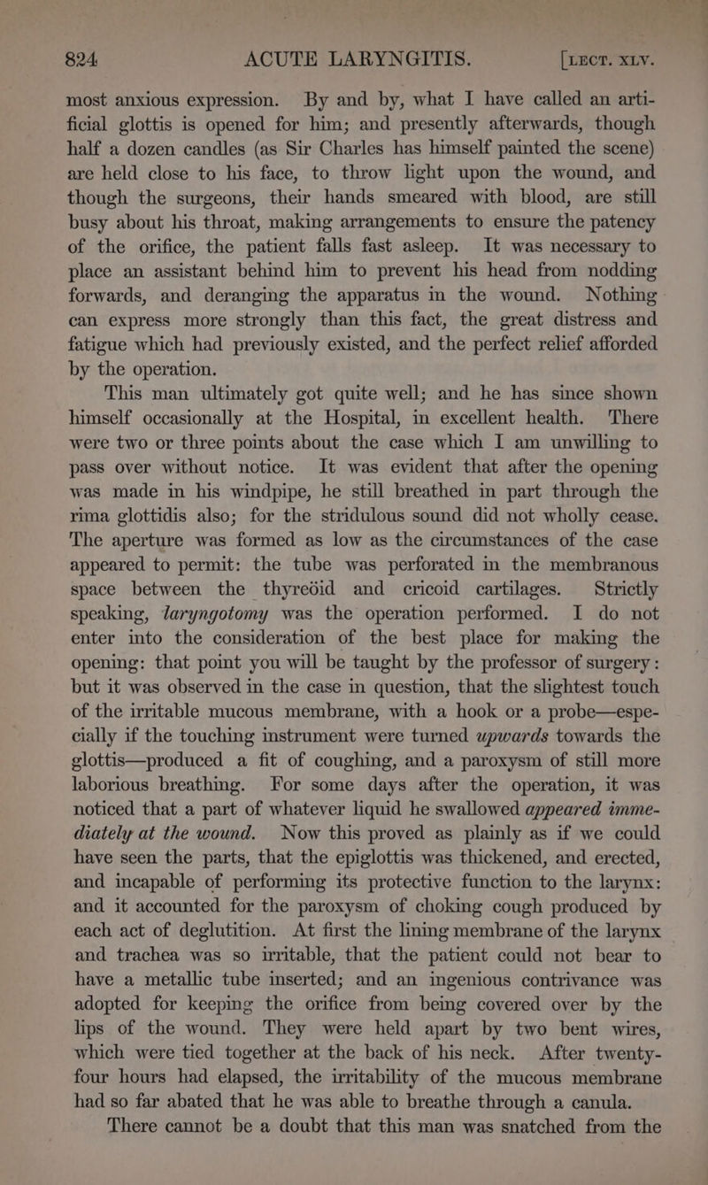 most anxious expression. By and by, what I have called an arti- ficial glottis is opened for him; and presently afterwards, though half a dozen candles (as Sir Charles has himself painted the scene) are held close to his face, to throw light upon the wound, and though the surgeons, their hands smeared with blood, are still busy about his throat, making arrangements to ensure the patency of the orifice, the patient falls fast asleep. It was necessary to place an assistant behind him to prevent his head from nodding forwards, and deranging the apparatus m the wound. Nothing can express more strongly than this fact, the great distress and fatigue which had previously existed, and the perfect relief afforded by the operation. This man ultimately got quite well; and he has since shown himself occasionally at the Hospital, im excellent health. There were two or three pomts about the case which I am unwilling to pass over without notice. It was evident that after the opening was made in his windpipe, he still breathed in part through the rima glottidis also; for the stridulous sound did not wholly cease. The aperture was formed as low as the circumstances of the case appeared to permit: the tube was perforated in the membranous space between the thyredid and cricoid cartilages. Strictly speaking, Jaryngotomy was the operation performed. I do not enter into the consideration of the best place for making the opening: that point you will be taught by the professor of surgery : but it was observed im the case in question, that the slightest touch of the irritable mucous membrane, with a hook or a probe—espe- cially if the touching instrument were turned upwards towards the glottis—produced a fit of coughing, and a paroxysm of still more laborious breathmg. For some days after the operation, it was noticed that a part of whatever liquid he swallowed appeared imme- diately at the wound. Now this proved as plainly as if we could have seen the parts, that the epiglottis was thickened, and erected, and incapable of performing its protective function to the larynx: and it accounted for the paroxysm of choking cough produced by each act of deglutition. At first the liming membrane of the larynx and trachea was so irritable, that the patient could not bear to have a metallic tube inserted; and an ingenious contrivance was adopted for keepmg the orifice from being covered over by the lips of the wound. They were held apart by two bent wires, which were tied together at the back of his neck. After twenty- four hours had elapsed, the irritability of the mucous membrane had so far abated that he was able to breathe through a canula. There cannot be a doubt that this man was snatched from the —