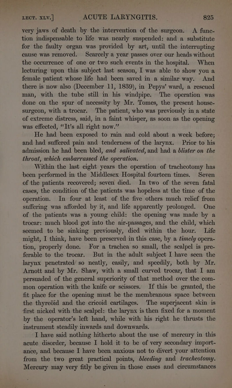 very jaws of death by the intervention of the surgeon. A func- tion indispensable to life was nearly suspended: and a substitute for the faulty organ was provided by art, until the interrupting cause was removed. Scarcely a year passes over our heads without the occurrence of one or two such events in the hospital. When lecturmg upon this subject last season, I was able to show you a female patient whose life had been saved in a similar way. And there is now also (December 11, 1839), in Pepys’ ward, a rescued man, with the tube still m his windpipe. The operation was done on the spur of necessity by Mr. Tomes, the present house- surgeon, with a trocar. ‘The patient, who was previously in a state of extreme distress, said, in a faint whisper, as soon as the opening was effected, “It’s all right now.” He had been exposed to rain and cold about a week before; | and had suffered pain and tenderness of the larynx. Prior to his admission he had been bled, and salivated, and had a blister on the throat, which embarrassed the operation. Within the last eight years the operation of tracheotomy has been performed in the Middlesex Hospital fourteen times. Seven of the patients recovered; seven died. In two of the seven fatal cases, the condition of the patients was hopeless at the time of the operation. In four at least of the five others much relief from suffermg was afforded by it, and life apparently prolonged. One of the patients was a young child: the opening was made by a trocar: much blood got into the air-passages, and the child, which seemed to be sinking previously, died withm the hour. Life might, I think, have been preserved in this case, by a timely opera- tion, properly done. For a trachea so small, the scalpel is pre- ferable to the trocar. But in the adult subject I have seen the larynx penetrated’ so neatly, easily, and speedily, both by Mr. Arnott and by Mr. Shaw, with a small curved trocar, that I am persuaded of the general superiority of that method over the com- mon operation with the knife or scissors. If this be granted, the — fit place for the opening must be the membranous space between the thyredid and the cricoid cartilages. The superjacent skin is first nicked with the scalpel: the larynx is then fixed for a moment by the operator’s left hand, while with his right he thrusts the instrument steadily inwards and downwards. I have said nothing hitherto about the use of mercury in this acute disorder, because I hold it to be of very secondary import- ance, and because I have been anxious not to divert your attention from the two great practical pomts, bleeding and tracheotomy. Mercury may very fitly be given in those cases and circumstances