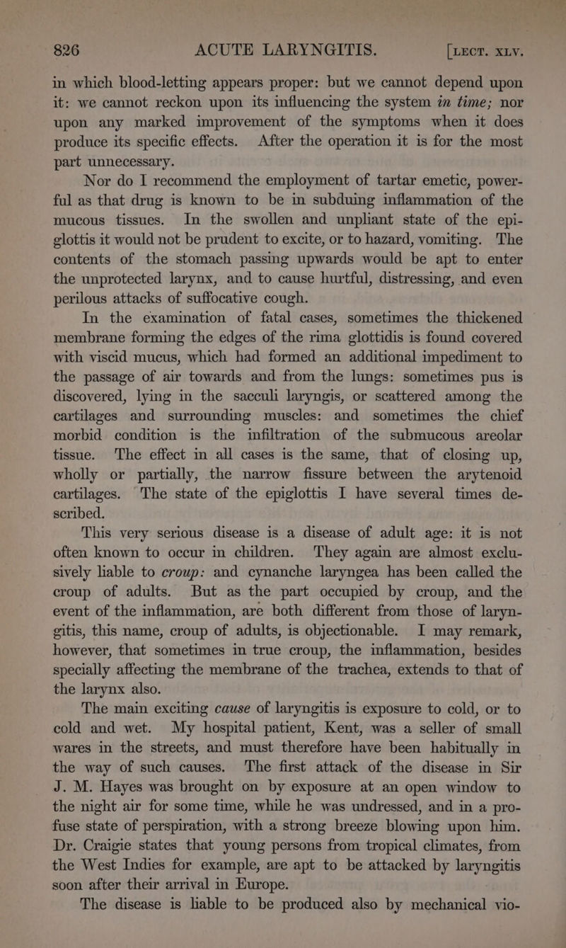 in which blood-letting appears proper: but we cannot depend upon it: we cannot reckon upon its influencing the system im time; nor upon any marked improvement of the symptoms when it does produce its specific effects. After the operation it is for the most part unnecessary. Nor do I recommend the employment of tartar emetic, power- ful as that drug is known to be in subduing inflammation of the mucous tissues. In the swollen and unpliant state of the epi- glottis it would not be prudent to excite, or to hazard, vomiting. The contents of the stomach passmg upwards would be apt to enter the unprotected larynx, and to cause hurtful, distressmg, and even perilous attacks of suffocative cough. In the examination of fatal cases, sometimes the thickened membrane forming the edges of the rima glottidis is found covered with viscid mucus, which had formed an additional impediment to the passage of air towards and from the lungs: sometimes pus is discovered, lying in the sacculi laryngis, or scattered among the cartilages and surrounding muscles: and sometimes the chief morbid condition is the infiltration of the submucous areolar tissue. The effect in all cases is the same, that of closmg up, wholly or partially, the narrow fissure between the arytenoid cartilages. The state of the epiglottis I have several times de- scribed. This very serious disease is a disease of adult age: it is not often known to occur in children. They again are almost exclu- sively liable to croup: and cynanche laryngea has been called the croup of adults. But as the part occupied by croup, and the event of the inflammation, are both different from those of laryn- gitis, this name, croup of adults, is objectionable. I may remark, however, that sometimes im true croup, the mflammation, besides specially affecting the membrane of the trachea, extends to that of the larynx also. The main exciting cause of laryngitis is exposure to cold, or to cold and wet. My hospital patient, Kent, was a seller of small wares in the streets, and must therefore have been habitually in the way of such causes. The first attack of the disease in Sir J. M. Hayes was brought on by exposure at an open window to the night air for some time, while he was undressed, and in a pro- fuse state of perspiration, with a strong breeze blowing upon him. Dr. Craigie states that young persons from tropical climates, from the West Indies for example, are apt to be attacked by nea soon after their arrival in Europe. The disease is lable to be produced also by mechanical vio-