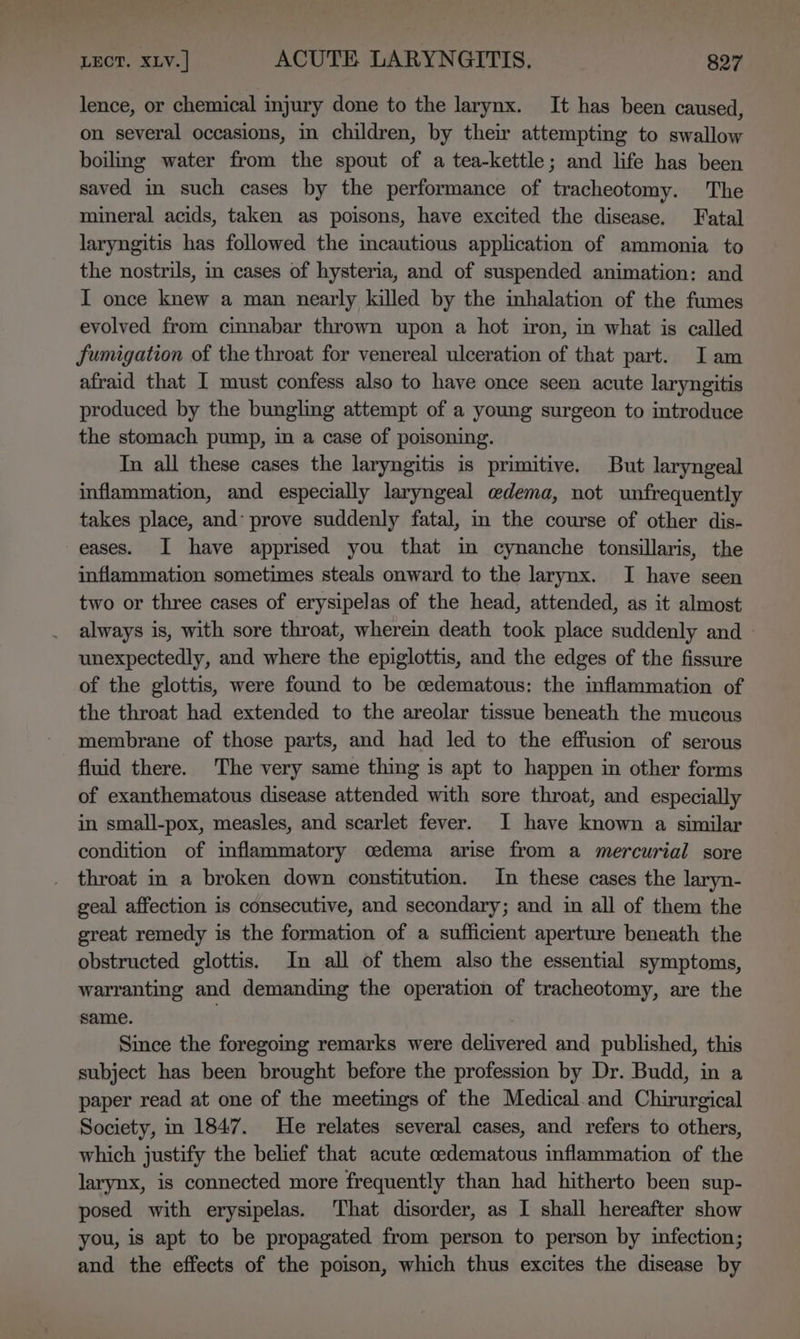 lence, or chemical injury done to the larynx. It has been caused, on several occasions, in children, by their attempting to swallow boiling water from the spout of a tea-kettle; and life has been saved in such cases by the performance of tracheotomy. The mineral acids, taken as poisons, have excited the disease. Fatal laryngitis has followed the incautious application of ammonia to the nostrils, i cases of hysteria, and of suspended animation: and I once knew a man nearly killed by the inhalation of the fumes evolved from cinnabar thrown upon a hot iron, in what is called fumigation of the throat for venereal ulceration of that part. Iam afraid that I must confess also to have once seen acute laryngitis produced by the bungling attempt of a young surgeon to introduce the stomach pump, in a case of poisoning. In all these cases the laryngitis is primitive. But laryngeal inflammation, and especially laryngeal edema, not unfrequently takes place, and’ prove suddenly fatal, m the course of other dis- eases. I have apprised you that in cynanche tonsillaris, the inflammation sometimes steals onward to the larynx. I have seen two or three cases of erysipelas of the head, attended, as it almost always is, with sore throat, wherem death took place suddenly and unexpectedly, and where the epiglottis, and the edges of the fissure of the glottis, were found to be cedematous: the inflammation of the throat had extended to the areolar tissue beneath the mucous membrane of those parts, and had led to the effusion of serous fluid there. The very same thing is apt to happen in other forms of exanthematous disease attended with sore throat, and especially in small-pox, measles, and scarlet fever. I have known a similar condition of inflammatory oedema arise from a mercurial sore throat in a broken down constitution. In these cases the laryn- geal affection is consecutive, and secondary; and in all of them the great remedy is the formation of a sufficient aperture beneath the obstructed glottis. In all of them also the essential symptoms, warranting and demanding the operation of tracheotomy, are the same. | Since the foregoing remarks were delivered and published, this subject has been brought before the profession by Dr. Budd, in a paper read at one of the meetings of the Medical. and Chirurgical Society, in 1847. He relates several cases, and refers to others, which justify the belief that acute cedematous inflammation of the larynx, is connected more frequently than had hitherto been sup- posed with erysipelas. That disorder, as I shall hereafter show you, is apt to be propagated from person to person by infection; and the effects of the poison, which thus excites the disease by